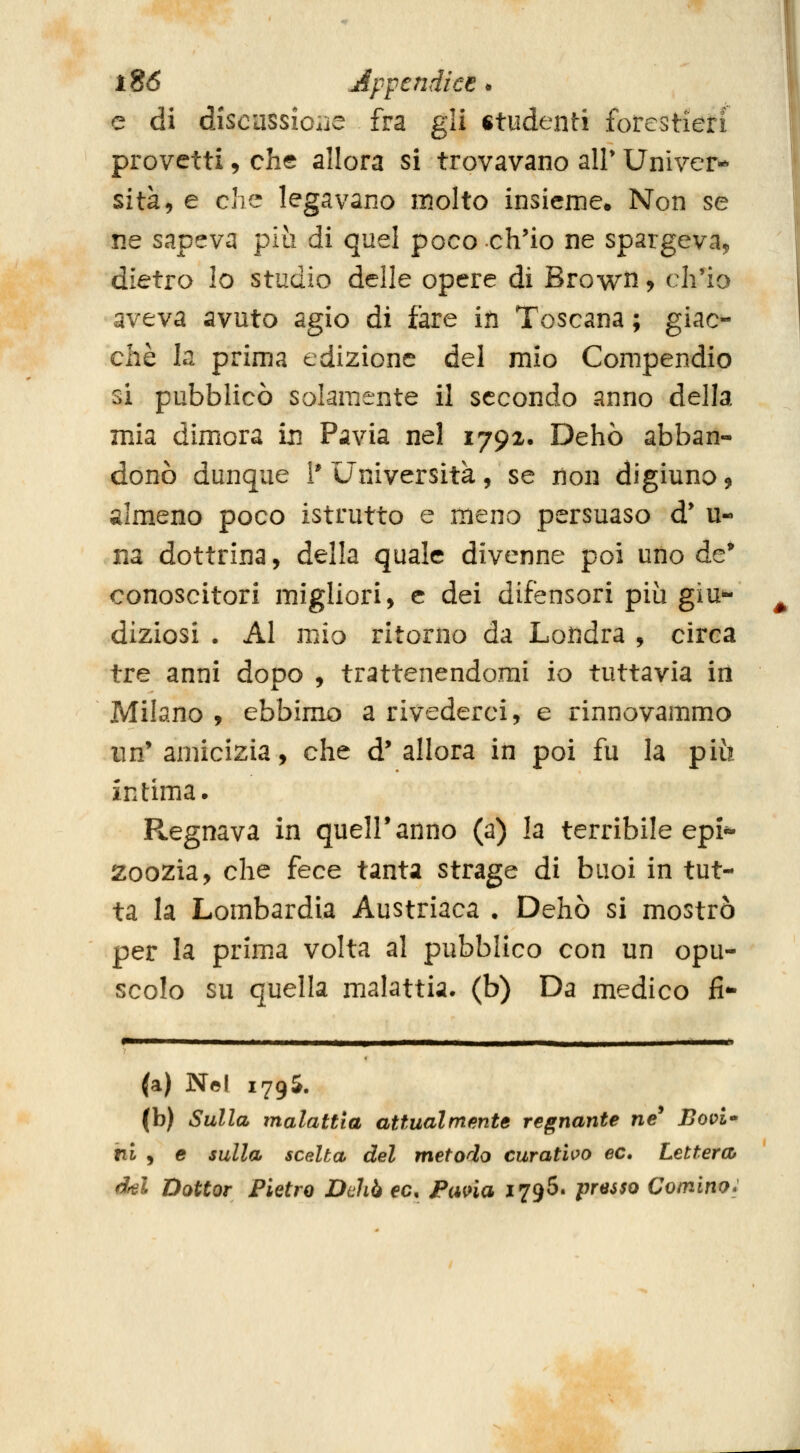 e di discussioiiC fra gli studenti forestieri provetti, che allora si trovavano air Univer- sità, e cìv^ legavano molto insieme. Non se ne sapeva più di quel poco ch'io ne spargeva, dietro lo studio delle opere di Brown, ch'io aveva avuto agio di fare iti Toscana ; giac^ che la prima edizione del mio Compendio si pubblicò solamente il secondo anno della mia dimora in Pavia nel 1792. Dehò abban- donò dunque i'Università, se non digiuno, almeno poco istrutto e meno persuaso d' u- na dottrina, della quale divenne poi uno de* conoscitori migliori, e dei difensori più giu»- diziosi . Al mio ritorno da Londra , circa tre anni dopo , trattenendomi io tuttavia irl Milano , ebbimo a rivederci, e rinnovammo un'amicizia, che d'allora in poi fu la più intima. R^egnava in quell'anno (a) la terribile epi** zoozia, che fece tanta strage di buoi in tut- ta la Lombardia Austriaca • Dehò si mostrò per la prima volta al pubblico con un opu- scolo su quella malattia, (b) Da medico fi- '^—— —• —-—-— — . ■ . > (a) Ne! 1795. (b) Sulla malattìa attualmente regnante ne' Uopt- tii , e sulla scelta del metodo curatilo ec. Lettera^ del Dottor Pietro Dehò ec. Pana 1796. presso Cornino: