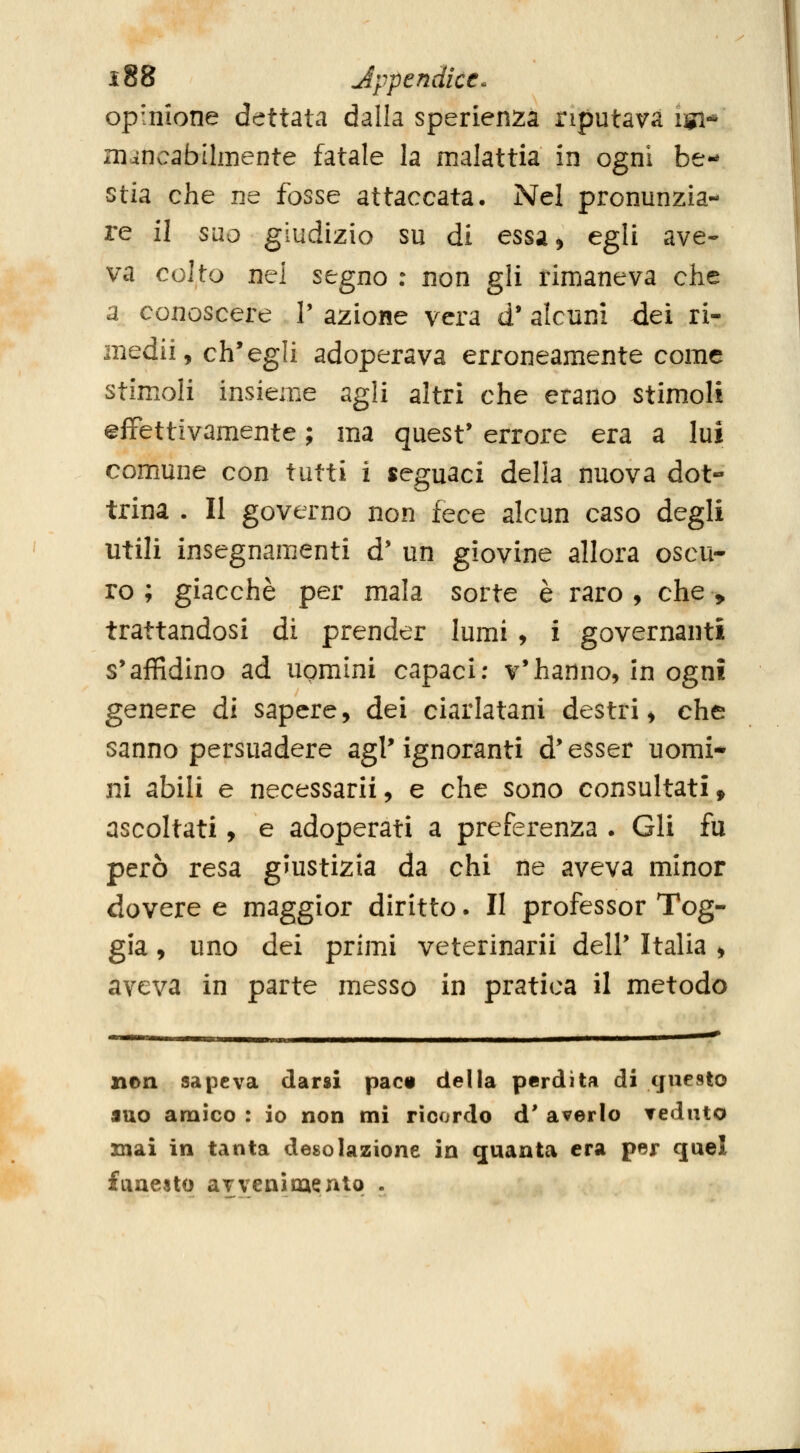 opinione dettata dalla sperienza riputava igi* m^ncabtlmente fatale la malattia in ogni be- stia che ne fosse attaccata. Nel pronunzia- re il suo giudizio su di essa^ egli ave- va colto nel segno : non gli rimaneva che a conoscere V azione vera d' alcuni dei ri- medii, ch'egli adoperava erroneamente come stimoli insieme agli altri che erano stimoli effettivamente ; ma quest' errore era a lui comune con tutti i seguaci delia nuova dot« trina . Il governo non fece alcun caso degli utili insegnamenti d' un giovine allora oscu- ro ; giacché per mala sorte è raro , che > trattandosi di prender lumi , i governanti s'affidino ad uomini capaci: v'hanno, in ogni genere di sapere, dei ciarlatani destri, che sanno persuadere agl'ignoranti d'esser nomi* ni abili e necessarii, e che sono consultati, ascoltati, e adoperati a preferenza . Gli fu però resa giustizia da chi ne aveva minor dovere e maggior diritto. Il professor Tog- gia, uno dei primi veterinarii dell' Italia , aveva in parte messo in pratica il metodo non sapeva darsi pacn della perdita di questo juo amico : io non mi ricordo d' averlo Teduto mai in tanta desolazione in quanta era per quel faneslo avvenimento .