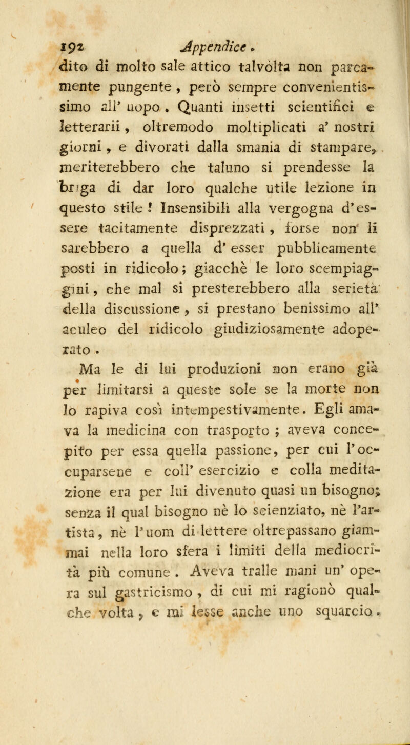 igz Appendice • dito di molto sale attico talvòlta non parca^ mente pungente , però sempre convenientis- Simo ali* uopo . Quanti insetti scientifici e letterarii, oltreraodo moltiplicati a* nostri giorni, e divorati dalla smania di stampare,, meriterebbero che taluno si prendesse la br^ga di dar loro qualche utile lezione in questo stile l Insensibili alla vergogna d'es- sere tacitamente disprezzati, forse non' li sarebbero a quella d'esser pubblicamente posti in ridicolo; giacché le loro scempiag- gini , che mal si presterebbero alla serietà della discussione , si prestano benissimo air aculeo del ridicolo giudiziosamente adope- rato . Ma le di lui produzioni non erano già per limitarsi a queste sole se la morte non lo rapiva cosi intempestivamente. Egli ama- va la medicina con trasporto ; aveva conce- pito per essa quella passione, per cui Toc- cuparsene e coir esercizio e colla medita- zione era per lui divenuto quasi un bisogno; senza il qual bisogno né lo scienziato, né l'ar- tista, né Puom di lettere oltrepassano giam- mai nella loro sfera i limiti della mediocri- tà più comune . Aveva traile mani un' ope- ra sul gastricismo , di cui mi ragionò qual- che volta, e mi lesse anche uno squarcio.
