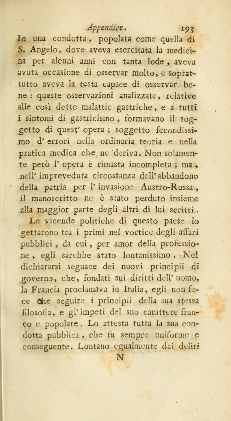 Appendice* 195 In una condotta, popolata come quella di S. Angelo, dove aveva esercitata la medici- na per alcuni anni con tanta lode , aveva avuta occasione ài osservar molto, e soprat- tutto aveva la testa capace di osservar be- ne : queste osservazioni analizzate, relative alle cosi dette malattie gastriche, e a tutti i sintomi di gastricismo , formavano il sog- getto di quest' opera ; soggetto fecondissi- mo d' errori nella ordinaria teoria e nella pratica medica che^ ne deriva. Non solamen- te però r opera è rimasta incompleta ; ma , neir impreveduta circostanza dell'abbandono della patria per V invasione Austro-Russa , il manoscritto ne è stato perduto insieme alla maggior parte degli altri di lui scritti. Le vicende politiche di questo paese Io gettarono tra i primi nel vortice degli affari pubblici , da cui, per amor della professice- ne , egli sarebbe stato lontanissimo . Nel dichiararsi seguace dei nuovi principii di governo, che, fondati sui diritti dell'Uvomo, la Francia proclamava in Italia, egli non fe- ce (3he seguire i principii della sua stessa filosofia, e gl'impeti del suo carattere fran- co e popolare . Lo attesta tutta la sua con- dotta pubblica , che fu sempre uniforme e conseguente. Lontano egualmente dai deliri N