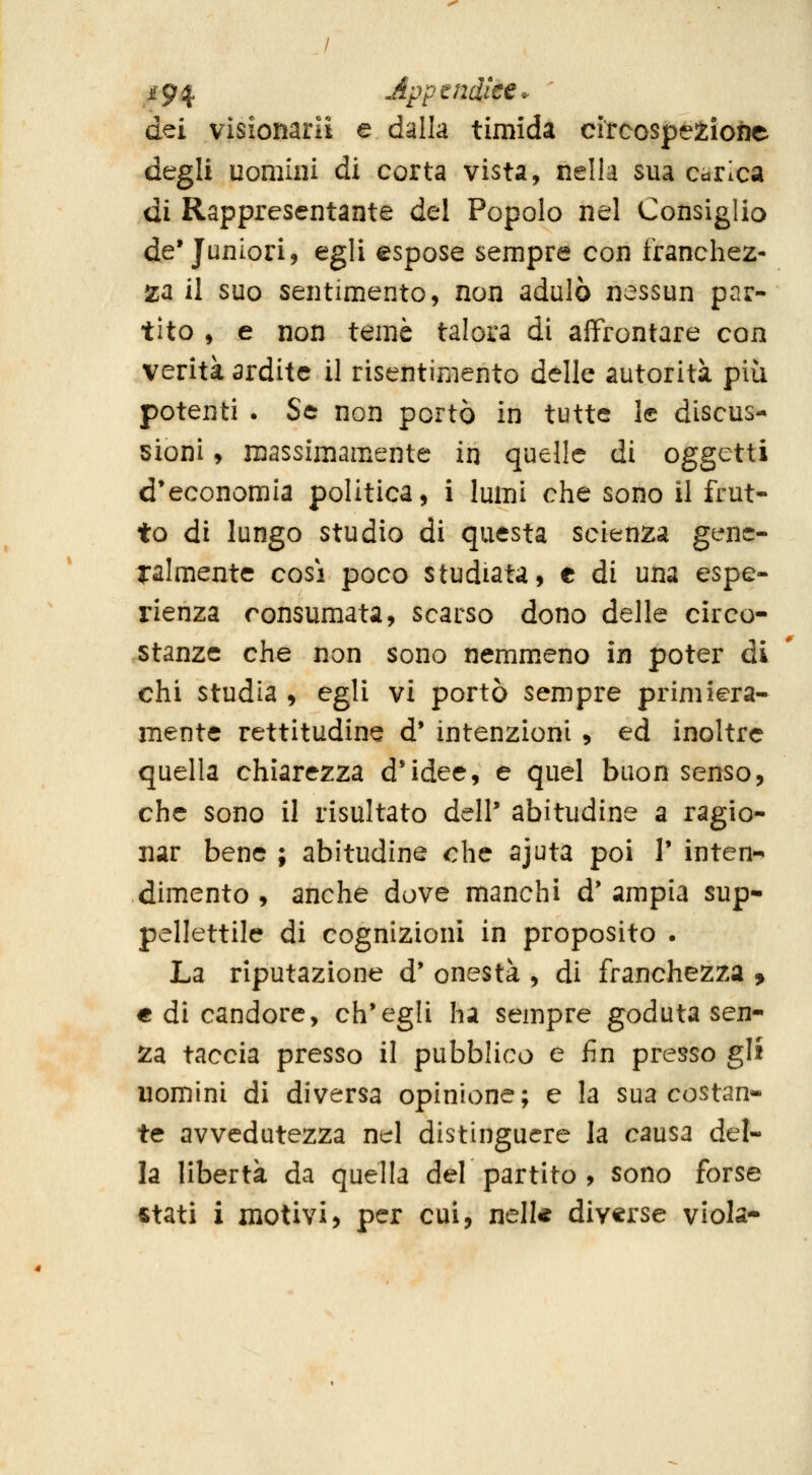 dei visionarli e dalla timida circcspé2ìofee degli uomini di corta vista, nella sua carica di Rappresentante del Popolo nel Consiglio de'Juniori, egli espose sempre con franchez- za il suo sentimento, non adulò nessun par- tito , e non temè talora di affrontare con verità ardite il risentimento delle autorità più potenti . Se non portò in tutte le discus-- 5Ìoni y massimamente in quelle dì oggetti d*economia politica, i lumi che sono il frut- to di lungo studio di questa scienza genc- Talmentc cosi poco studiata, e di una espe- rienza consumata, scarso dono delle circo- stanze che non sono nemmeno in poter di chi studia , egli vi portò sempre primiera- mente rettitudine d* intenzioni , ed inoltre quella chiarezza d*idee, e quel buonsenso, che sono il risultato delP abitudine a ragio- nar bene ; abitudine ohe ajuta poi T inten*- dimento , anche dove manchi d' ampia sup- pellettile di cognizioni in proposito . La riputazione d' onestà , di franchezza ^ € di candore, ch'egli ha sempre goduta sen- za taccia presso il pubblico e fin presso gli uomini di diversa opinione; e la sua costan- te avvedutezza nel distinguere la causa del- la libertà da quella del partito , sono forse stati i motivi, per cui, nelU diverse viola-