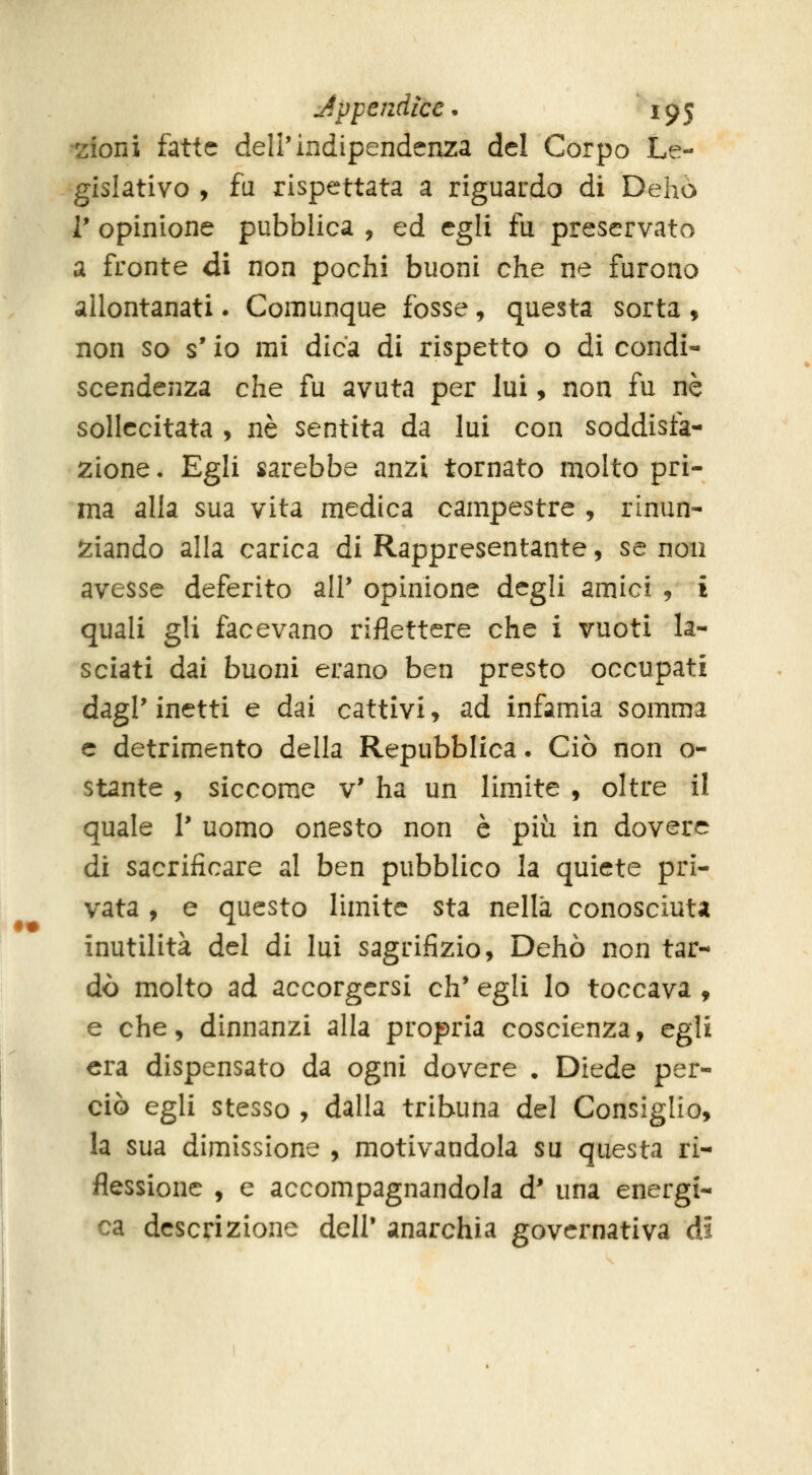 doni fatte dell'indipendenza del Corpo Le- gislativo , fu rispettata a riguardo di Dehò V opinione pubblica , ed egli fu preservato a fronte di non pochi buoni che ne furono allontanati. Comunque fosse, questa sorta , non so s'io mi dica di rispetto o di condi- scendenza che fu avuta per lui, non fu né sollecitata , né sentita da lui con soddisfa- zione • Egli sarebbe anzi tornato molto pri- ma alla sua vita medica campestre , rinun- iziando alla carica di Rappresentante, se non avesse deferito all' opinione degli amici 9 i quali gli facevano riflettere che i vuoti la- sciati dai buoni erano ben presto occupati dagl' inetti e dai cattivi, ad infamia somma e detrimento della Repubblica. Ciò non o- stante , siccome v' ha un limite , oltre il quale 1' uomo onesto non è più in dovere di sacrificare al ben pubblico la quiete pri- vata , e questo limite sta nella conosciuta inutilità del di lui sagrifizio, Dehò non tar- dò molto ad accorgersi eh' egli lo toccava , e che, dinnanzi alla propria coscienza, egli era dispensato da ogni dovere . Diede per- ciò egli stesso , dalla tribuna del Consiglio, la sua dimissione , motivandola su questa ri- flessione , e accompagnandola d' una energi- ca descrizione dell' anarchia governativa di