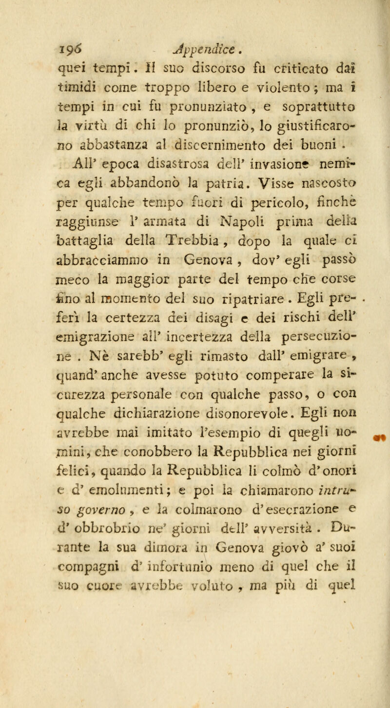 quei tempi. Il suo discorso fu criticato dal timidi come troppo libero e violento ; ma i tempi in cui fu pronunziato , e soprattutto h virtù di chi lo pronunziò, lo giustificaro- no abbastanza al discernimento dei buoni . All' epoca disastrosa deli' invasione nemi- ca egli abbandonò la patria. Visse nascosto per qualche tempo fuori di pericolo, finche raggiunse T armata di Napoli prima delia battaglia della Trebbia, dopo la quale ci abbracciammo in Genova , dov' egli passò meco la maggior parte del tempo che corse £no al momento del suo ripatriare. Egli pre- ferì la certezza dei disagi e dei rischi deli* emigrazione all' incertezza della persecuzio- ne . Né sarebb' egli rimasto dalP emigrare , quand' anche avesse potuto comperare la si- curezza personale con qualche passo, o con qualche dichiarazione disonorevole. Egli non avrebbe mai imitato l'esempio di quegli uo- mini, che conobbero la Repubblica nei giorni felici, quando la Repubblica li colmò d'onori e d' emolumenti ; e poi la chiamarono intri- so governo y e la colmarono d'esecrazione e d' obbrobrio ne' giorni dell' avversità . Du- rante la sua dimora in Genova giovò a' suoi compagni d' infortunio m.eno di quel che il suo cuore avrebbe voluto , ^^^ pi^'^ ài quel