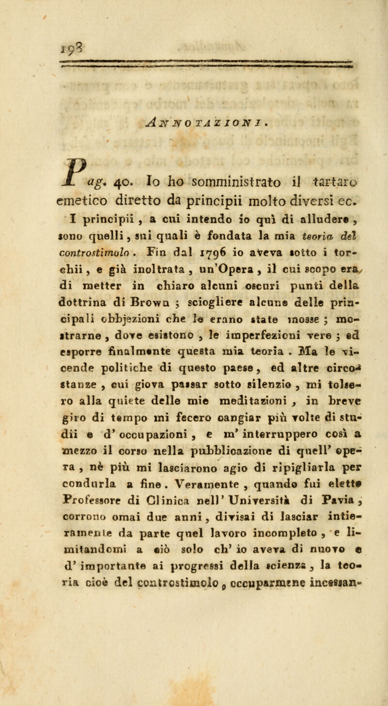 19? Annotazioni. P ag. 40. Io ho somministrato il tartaro emetico diretto da principii molto diversi ec* I principi! , a cui intendo io qui di alludere , sono quelli, sui quali è fondata la mia teoria del controstimolo. Fin dal 1796 io aveva tolto i tor- chii, e già inoltrata , un'Opera , il cui scopo era^ di metter in chiaro alcuni oscuri punti della dottrina di Browu ; sciogliere alcun® delle prin- cipali obbjszioni ohe ht erano state mosse ; mo- strarne , dove esistono y le imperfezioni vere 3 ed esporre finalmente questa mia teoria • Ma le vi- cende politiche di questo paese, ed altre circo-* stanze y cui giova passar sotto silenzio , mi tolse- ro alla quiete delle mie meditazioni , in breve giro di tempo mi fecero cangiar più volte di stu- dii e d'occupazioni, e m'interruppero così a mezzo il corso nella pubblicazione di quelT oper ra , né più mi lasciarono agio di ripigliarla per condurla a fine . Veramente , quando fui elette Professore di Clinica nell'Università di Pavia 5 corrono ornai due anni, divisai di lasciar intie- rameiiie da parte quel lavoro incompleto , e li- mitandomi a eiò solo eh' io aveva di nuovo e d' importante ai progressi della scienza ^ la teo» ria cioè del controstimolo ^ occuparmene incessan-^