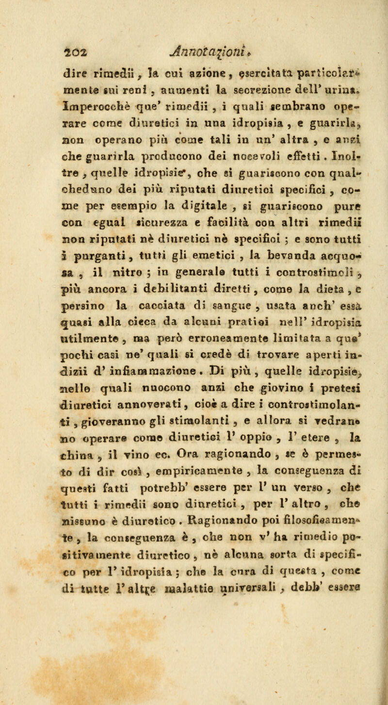 dire rimedila la cui azione, esercitata particolare mente gui reni 5 aumenti la secrezione deiruriat. Imperocché que' rimedii , i quali sembrano ope- rare come diuretici in una idropisia , e guarirla, non operano più come tali in un' altra , e anci che guarirla preducono dei noceteli effetti. Inol* tre ^ quelle idropisicT, che si guarisoono con qnal*» cheduno dei più riputati diuretici specifici , co- me per esenapio la digitale , si guariscono pure con egual sicurezza e facilità con altri rimedi! Sion riputati né diuretici no specifici ; e sono tutti 5 purganti, tutti gli emetici , la bevanda acquo- sa , il nitro ; in generale tutti i controstiraeli 5 più ancora i debilitanti diretti, come la dieta , e persino la cacciata di sangue , usata anch' essa quasi alla cieca da alcuni pratioi neli' idropisia utilmente , ma però erroneamente limitata a qu«* pochi casi ne' quali si credè di trovare aperti in- diizii d' infiammazione . Di più , quelle idropÌ8Ìe> sielle quali nuocono anzi che giovino i pretesi diuretici annoverati, ciot a dire i controstimolan- tì 5 gioveranno gli stimolanti, e allora si vedrané no operare come diuretici 1' oppio , V etere , la china , il vino ec. Ora ragionando , se è permes- to di dir così , empiricamente , la conseguenza di questi fatti potrebb' essere per 1' un verso , che tutti i rimedii sono diuretici , per V altro , che Bissano è diuretico . Ragionando poi filosofieamen* te , la conseguenza è , che non v' ha rimedio po- sitivamente diuretico , ne alcuna sorta di specifi- co per r idropisia 5 che la cura di questa , come di tutte r alt^e malattie unirorsali , dcbV essere