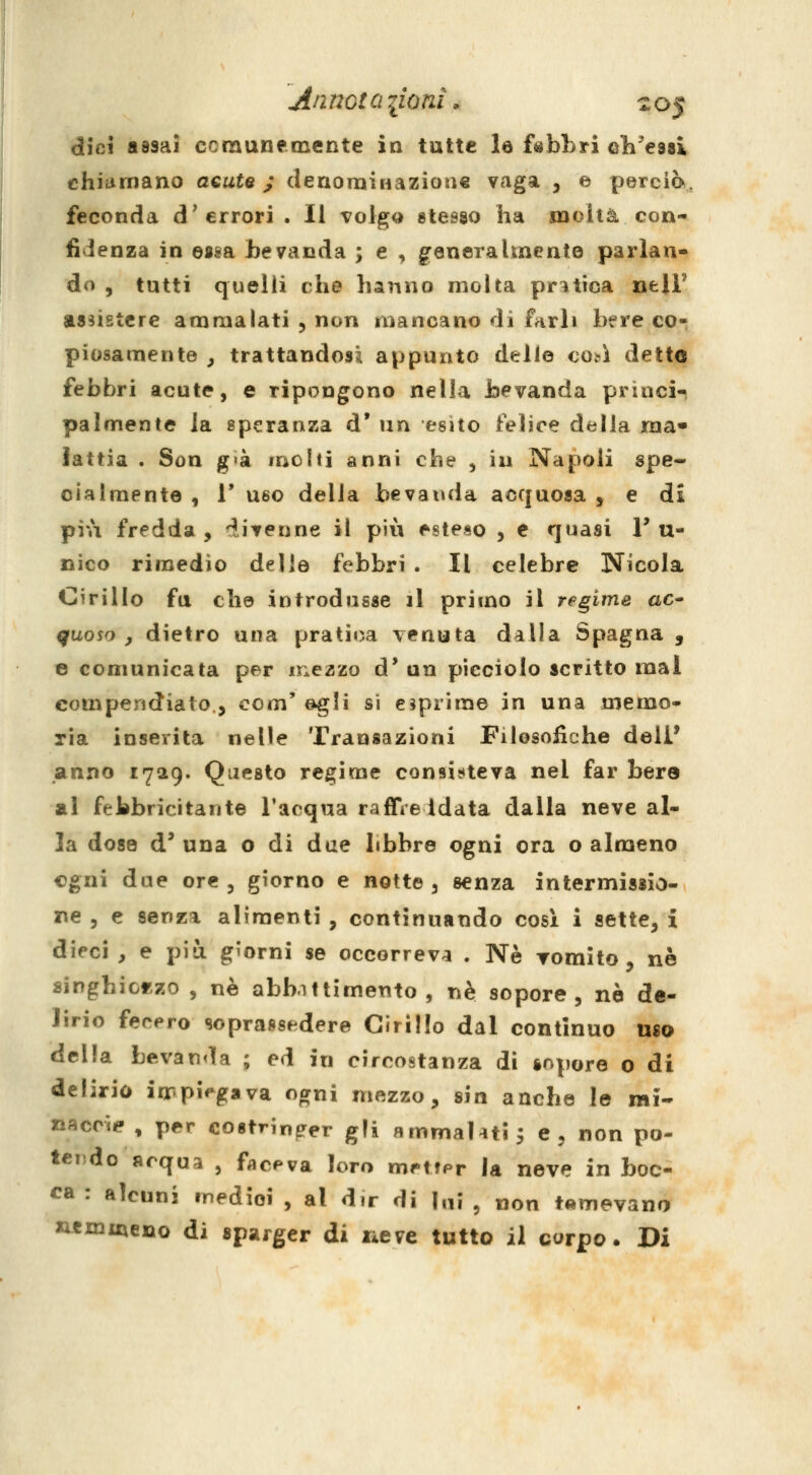 An riGt a lioni. z 05 dici assai ccraunemente in tutte le fabbri cli'esBi chiiimano acute ; (lenomÌHazioìi€ vaga , e perciò, feconda d'errori. Il volgo «tesso ha molta con- fidenza in essa bevanda ; e , generalmente parlan- do , tutti quelli che hanno molta pratica nelF assistere ammalati 5 non mancano di farli bere co- piosamente , trattandosi appunto delle così detto febbri acute, e ripongono nella bevanda princi- palmente la speranza d' un esito felice della ma» lattia . Son g>à molti anni che , in Napoli spe- cialmente , r U60 della bevanda acquosa , e di più fredda, divenne il più esteso , e quasi T u- nico rimedio delle febbri . Il celebre Nicola Cirillo fa che introdusse il primo il regime ac- quoso , dietro una pratica venuta dalla Spagna , e comunicata per mezzo d' un picciolo scritto mal compendiato., com'egli si esprime in una memo- ria inserita nelle Transazioni Filosofiche dell* anno 1729. Questo regime con9Ì?»teva nel far bere al febbricitante l'acqua raffre idata dalla neve al- la dose d* una o di due libbre ogni ora o almeno cgni due ore, giorno e notte, senza intermissio- re , e senza alimenti , continuando cosi i sette, i dieci , e più giorni se occorreva . Ne romito, né singhiorzo , ne abbittimento , né sopore, né de- lirio fecero soprassedere Cirillo dal continuo uso della bevanda ; ed in circostanza di sopore o di delirio iirpi^gava ogni mezzo, sin anche le mi- «accie , p€?r costringer gli ammalati 3 e, non po- teiìdo acqua , faceva loro metfpr la neve in boc- ca : alcuni inedioi , al dir di lai , non temevano xiemmeno di sparger di lieve tutto il corpo. Di