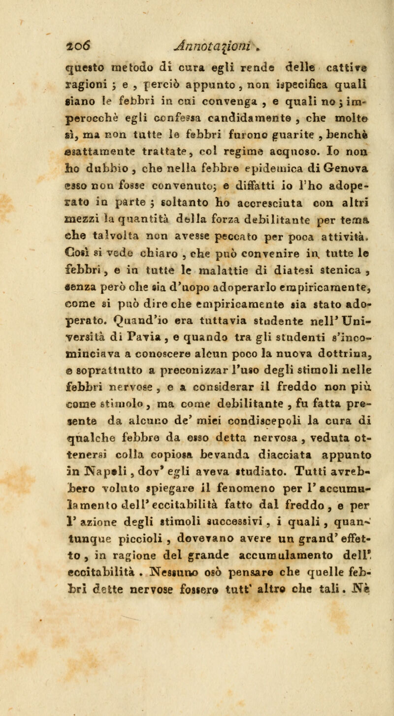 questo metodo di cura egli rende delle cattitre ragioni ^ e , perciò appunto, non ispecifica quali siano le febbri in cai convenga , e quali nomina- perocché egii confessa candidamente , che molte 8Ì, ma non tutte le febbri furono guarite , benché esattamente trattate, col regime acquoso. Io noa ho dubbio , che nella febbre epidemica di Genova esso non fosse convenuto; e didatti io l'ho adope- rato in parte ; soltanto ho accresciuta con altri mezzi la quantità della forza debilitante per tema che talvolta non avesse peccato per poca attività. Così si vede chiaro , che può convenire in, tutte le febbri, e in tutte le malattie di diatesi stenica , «enza però che sia d*uopo adoperarlo empiricamente, come si può dire che empiricamente sia stato ado- perato, Quand'io era tuttavia studente nell* Uni- versità di Pavia , e quando tra gli studenti s'inco- minciava a conoscere alcun poco la nuova dottrina, e soprattutto a preconizzar Tuso degli stimoli nelle febbri nervose , e a considerar il freddo non più come stimolo, ma come debilitante , fu fatta pre- sente da alcuno de' mici condiscepoli la cura di qualche febbre da esso detta nervosa , veduta ot- tenersi colla copiosa bevanda diacciata appunto in Napali 5 dov* egli aveva studiato. Tutti avreb- bero voluto spiegare il fenomeno per V accumu- la mento dell'eccitabilità fatto dal freddo, e per r azione degli stiraoli successivi , i quali , quan^ tunque piccioli, dovevano avere un grand'effet- to , in ragione del grande accumulamento dell' eccitabilità . Nessuno osò pensare che quelle feb- bri dette nervose fossero tutt' altro che tali • Né