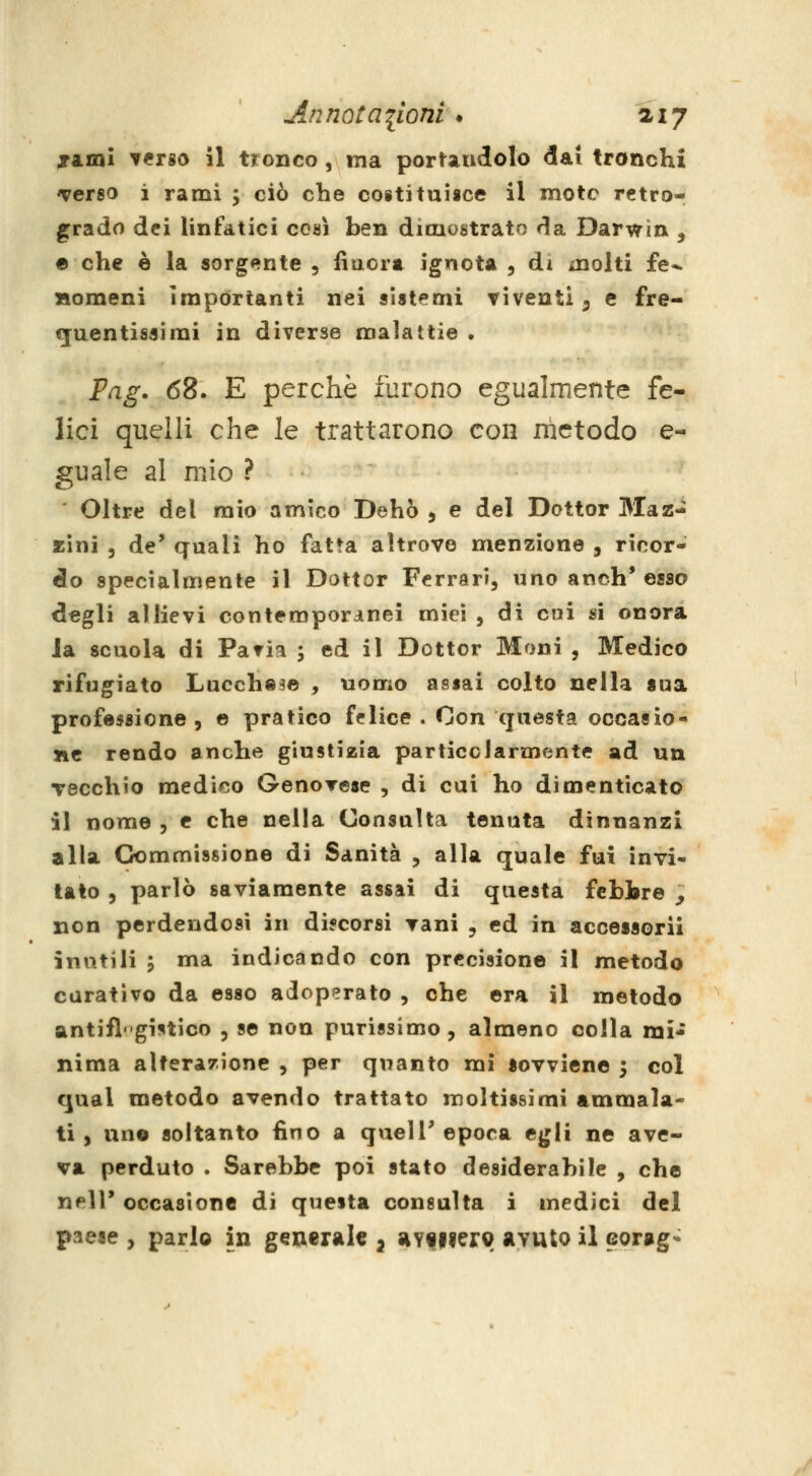 xaml terso il tronco, ma porUudolo dai tronchi Terso ì rami y ciò che coititui«ce il mote retro- grado dei linfatici cosi ben dimostrato da Darwin , e che è la sorgente , fiaora ignota 5 di molti fe^ Homeni importanti nei sistemi viventi 3 e fre- €[uentissimi in diverse malattie . Fag. 68. E perchè furono egualmente fe- lici quelli che le trattarono con nictodo e- guale al mio ? Oltre del mio amico Dehò 5 e del Dottor 3Iaz- xìni 5 de' quali ho fatta altrove menzione , ricor- do specialmente il Dottor Ferrari, uno anch'esso degli allievi contemporanei miei , di cui si onora la scuola di Paria ; ed il Dottor Moni , Medico rifugiato Lucchese , uomo assai colto nella sua professione, © pratico felice . Con questa occasio- ne rendo anche giustizia particolarmente ad un Tecchio medico GenoTese , di cai ho dimenticato il nome , e che nella Consulta tenuta dinnanzi alla Commissione di Sanità , alla quale fui invi- lato 5 parlò saviamente assai di questa febbre ^ non perdendosi in difcorsi vani , ed in accessori! inutili ; ma indicando con precisione il metodo curativo da esso adoperato , che era il metodo antifl'gistico , se non purissimo, almeno colla mi* nima alterazione , per quanto mi sovviene 3 col qual metodo avendo trattato moltissimi ammala* ti, uno soltanto fino a quel T epoca egli ne ave- va perduto . Sarebbe poi stato desiderabile , che neir occasione di questa consulta i medici del paese , parlo in generale j av^iierg avuto il corag-