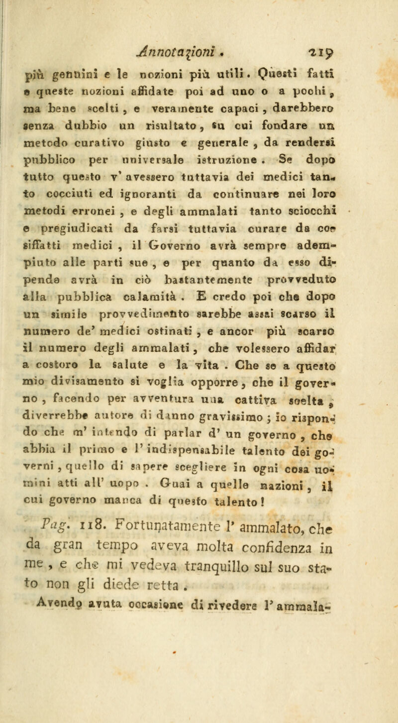 più getiuini e le nozioni più utili. Questi fatti e queste nozioni affidate poi ad uno o a pocUi , ma bene scelti , e veramente capaci , darebbero senza dubbio un risultato, su cui fondare un metodo curativo giusto e generale , da rendersi pubblico per universale istruzione . Se doT30 tutto questo v' avessero tuttavia dei medici tan^ to cocciuti ed ignoranti da continuare nei loro metodi erronei , e degli ammalati tanto sciocchi e pregiudicati da farai tuttavìa curare da co* siffatti medici , il Governo avrà sempre adem- piuto alle parti «uè , e per quanto da esso di- pende avrà in ciò bastantemente provveduto ìilla pubblica calamità , E credo poi che dopo un simile provvedimento sarebbe as^aì scarso il numero de* medici ostinati , e ancor più scarso il numero degli ammalati, che volessero affidar a costoro la salute e la vita . Che se a questo mio divisamento si voglia opporre, che il gover- no 5 facendo per avventura una cattiva soelta ^ diverrebbe autore di dinne gravissimo^ io rispour do che» m' intt ndo di parlar d' un governo , che abbia il prinao e 1'indispensabile talento dei go- verni , quello di sapere scegliere in ogni cosano* mini atti all' uopo . Guai a quelle nazioni, il cui governo manca di qtiesto talento! Fag: 118. Fortuijatamente r ammalato, che da gran tempo aveva molta confidenza in me , e chti^ mi vedeva tranquillo sul suo sta- to non gli diede retta . Avend9 avuta occasignc di rivedere Y ammala-