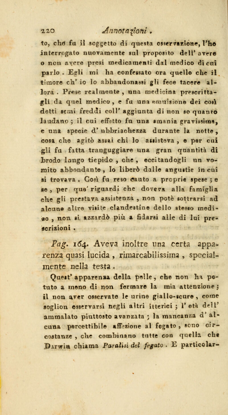 Ilo annotazioni • to, chtì fa il soggetto di questa os^er^aKiòiae, Vhó interrogato nuoTamentc sai proposito dell* aver© o non avere presi medicaraeati dal medico dì cai parlo . Egli ini ha confessato ora qaello che il timore eh' io lo abbandonassi gli fece tacere al- lora . Prese realmente, nna medicina prescritta- gli da quel medico , e fu una f^raalsione dei cosi detti semi freddi colT aggiunta di non so quanto laudano; il cui effatto fu una smania gravissima, e una specie d'ubbriaohezza durante la notte, cosa che agitò assai chi lo assisteva , e per cui gli fu fatta tranguggiare una gran quantità di brodo lango tiepido , che , eccitandogli un vo- mito abbondante. Io liberò dalle angustie in cui si trovava . Cosi fu reso <?auto a proprie spese ; e ae , per qua'riguardi che doveva alla famiglia che gli prestava assistenza , non potè sottrarsi ad alcun© allr© visite clandestine dello stesso medi- co , non si azzardò più a fidarsi alle dì lui pre- icrizioni • Fag. i6^. Aveva inoltre una certa appa- renza quasi lucida , rimarcabilissima , special- mente nella testa. Quest* apparenaa della pelle, che non ha po- tuto a meno di non fermare la mia attenzione 5 il non aver osservate le urine giallo-scure, come aoglion ©sservarsì negli altri itterici; l'età dflT ammalato piuttosto avanzata ; la mancanza d' al- cuna percettibile «ff:?zione al fegato , seno cir- costanze , che combinano tutte con quella cht J>Ar\f ia chiama Paralisi dd fegato . E parlicoUr-