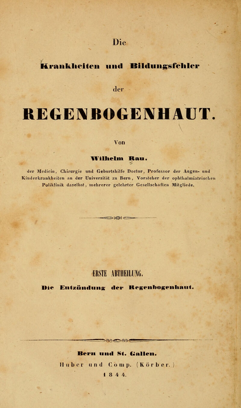 Krankheiten im«! ISilfluiigstelalei* der REGENBOGENHAUT. Von Wilhelm Bau. der Medicin, Chirurgie und Geburtshilfe Doctor, Professor der Augen, und Kinderkrankheiten an der Universität zu Bern , Vorsteher der ophlhalmiatrischen Poliklinik daselbst, mehrerer gelehrter Gesellschaften Mitgliede. *<5'!' ■ ERSTE AVTHEILUNIi. Die Entzündung «1er Regenbogenhaut. Bern und St. Gallen. H über u n d Comp. (Körbe r. 18 4 4.