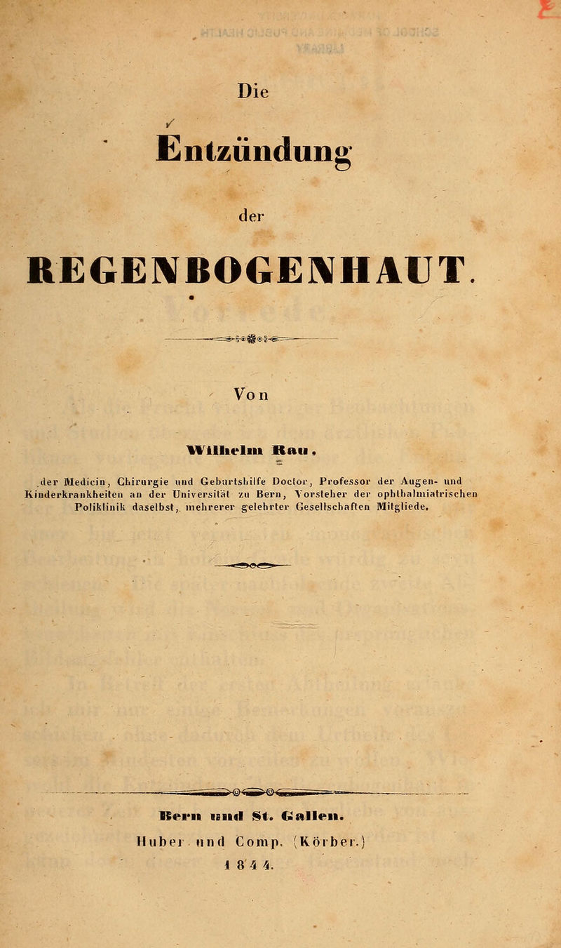 Entzündung ler REGENBOGENHAUT Von Wilhelm Hau. der Mediein, Chirurgie und Geburtshilfe Doclor, Professor der Augen- und Kinderkrankheiten an der Universität zu Bern, Vorsteher der ophlhalmiatrischen Poliklinik daselbst, mehrerer gelehrter Gesellschaften Mitgliede. ISern und St. CJ allen. Hubei und Comp. (Körber.) 1 8 4 4.