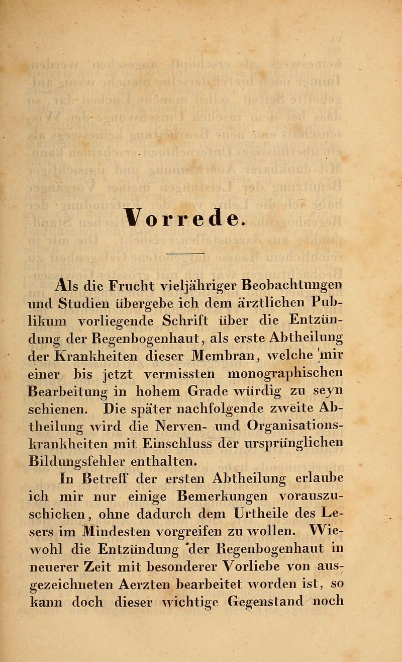 Vorrede. Als die Frucht vieljähriger Beobachtungen und Studien übergebe ich dem ärztlichen Pub- likum vorliegende Schrift über die Entzün- dung der Regenbogenhaut, als erste Abtheilung der Krankheiten dieser Membran, welche 'mir einer bis jetzt vermissten monographischen Bearbeitung in hohem Grade würdig zu seyn schienen. Die später nachfolgende zweite Ab- theilung wird die Nerven- und Organisations- krankheiten mit Einschluss der ursprünglichen Bildungsfehler enthalten. In Betreff der ersten Abtheilung erlaube ich mir nur einige Bemerkungen vorauszu- schicken , ohne dadurch dem Urtheile des Le- sers im Mindesten vorgreifen zu wollen. Wie- wohl die Entzündung 'der Regenbogenhaut in neuerer Zeit mit besonderer Vorliebe von aus- gezeichneten Aerzten bearbeitet worden ist, so kann doch dieser wichtige Gegenstand noch