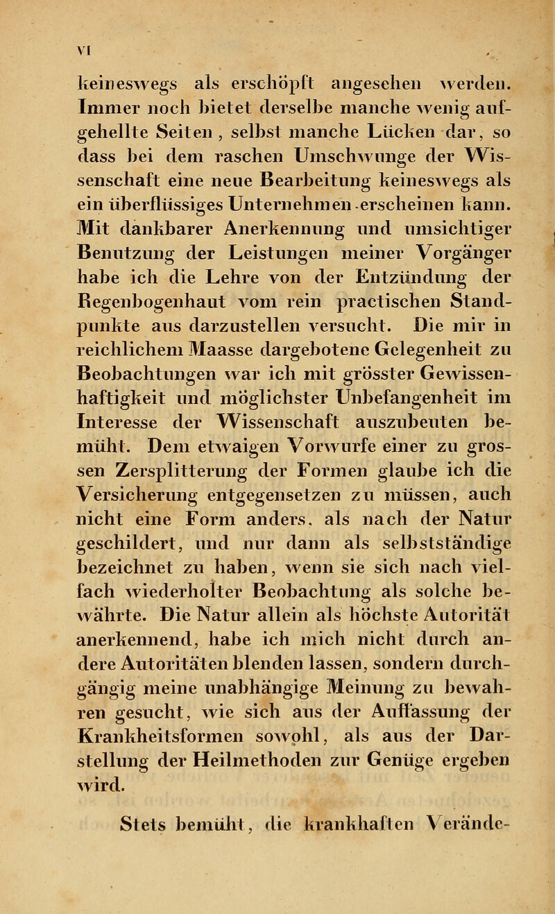 keineswegs als erschöpft angesehen werden. Immer noch bietet derselbe manche wenig auf- gehellte Seiten, selbst manche Lücken dar, so dass bei dem raschen Umschwünge der Wis- senschaft eine neue Bearbeitung keineswegs als ein überflüssioes Unternehmen-erscheinen kann. Mit dankbarer Anerkennung und umsichtiger Benutzung der Leistungen meiner Vorgänger habe ich die Lehre von der Entzündung der Regenbogenhaut vom rein practischen Stand- punkte aus darzustellen versucht. Die mir in reichlichem Maasse dargebotene Gelegenheit zu Beobachtungen war ich mit grosster Gewissen- haftigkeit und möglichster Unbefangenheit im Interesse der Wissenschaft auszubeuten be- müht. Dem etwaigen Vorwurfe einer zu gros- sen Zersplitterung der Formen glaube ich die Versicherung entgegensetzen zu müssen, auch nicht eine Form anders, als nach der Natur geschildert, und nur dann als selbstständige bezeichnet zu haben, wenn sie sich nach viel- fach wiederholter Beobachtung als solche be- währte. Die Natur allein als höchste Autorität anerkennend, habe ich mich nicht durch an- dere Autoritäten blenden lassen, sondern durch- gängig meine unabhängige Meinung zu bewah- ren gesucht, wie sich ans der Auffassung der Krankheitsformen sowohl, als aus der Dar- stellung der Heilmethoden zur Genüge ergeben wird. Stets bemüht, die krankhaften Verände-