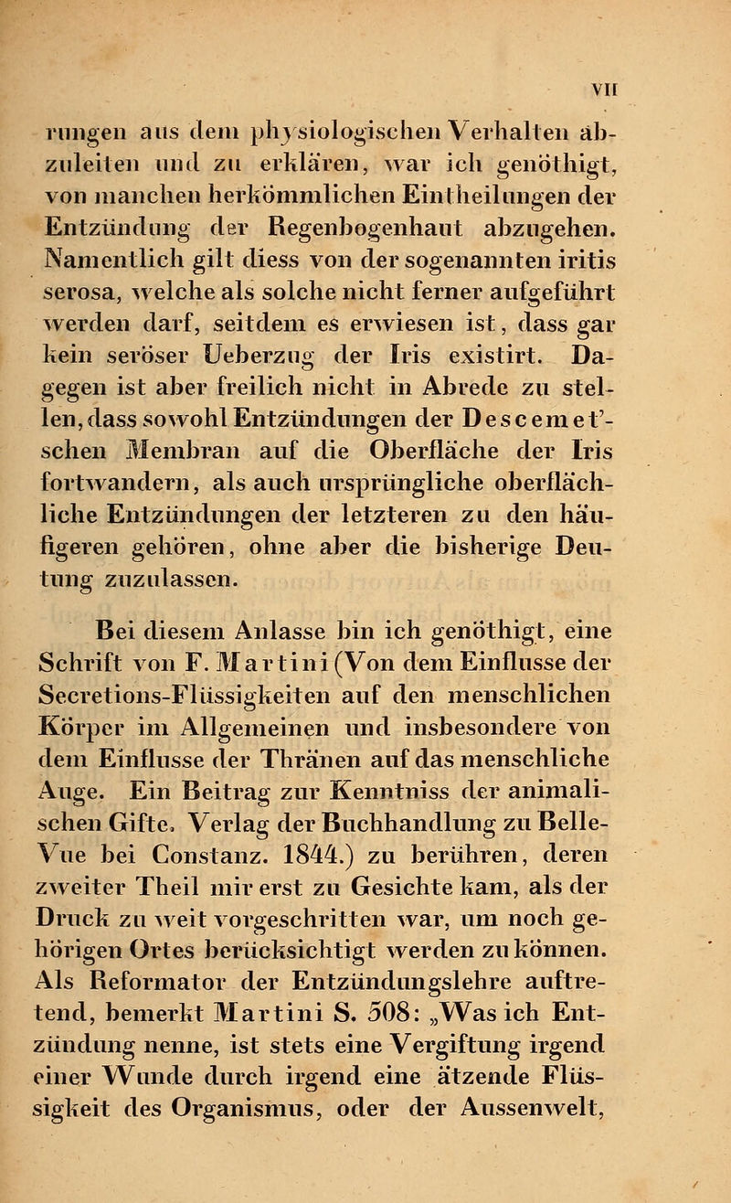 vir rungen aus dem physiologischen Verhallen an- zuleiten und zu erklären, war ich genothigt, von manchen herkömmlichen Eintheilungen der Entzündung der Regenbogenhaut abzugehen. Namentlich gilt diess von der sogenannten iritis serosa, welche als solche nicht ferner aufgeführt werden darf, seitdem es erwiesen ist, dass gar kein seröser Ueberzug der Iris existirt. Da- gegen ist aber freilich nicht in Abrede zu stel- len, dass sowohl Entzündungen der Descemet'- schen Membran auf die Oberfläche der Iris fortwandern, als auch ursprüngliche oberfläch- liche Entzündungen der letzteren zu den häu- figeren gehören, ohne aber die bisherige Deu- tung zuzulassen. Bei diesem Anlasse bin ich genothigt, eine Schrift von F. Martini (Von dem Einflüsse der Secretions-Flüssigkeiten auf den menschlichen Körper im Allgemeinen und insbesondere von dem Einflüsse der Thränen auf das menschliche Auge. Ein Beitrag zur Kenntniss der animali- schen Gifte» Verlag der Buchhandlung zu Belle- Vue bei Constanz. 1844.) zu berühren, deren zweiter Theil mir erst zu Gesichte kam, als der Druck zu weit vorgeschritten war, um noch ge- hörigen Ortes berücksichtigt werden zu können. Als Reformator der Entzündungslehre auftre- tend, bemerkt Martini S. 508: „Was ich Ent- zündung nenne, ist stets eine Vergiftung irgend einer Wunde durch irgend eine ätzende Flüs- sigkeit des Organismus, oder der Aussenwelt,