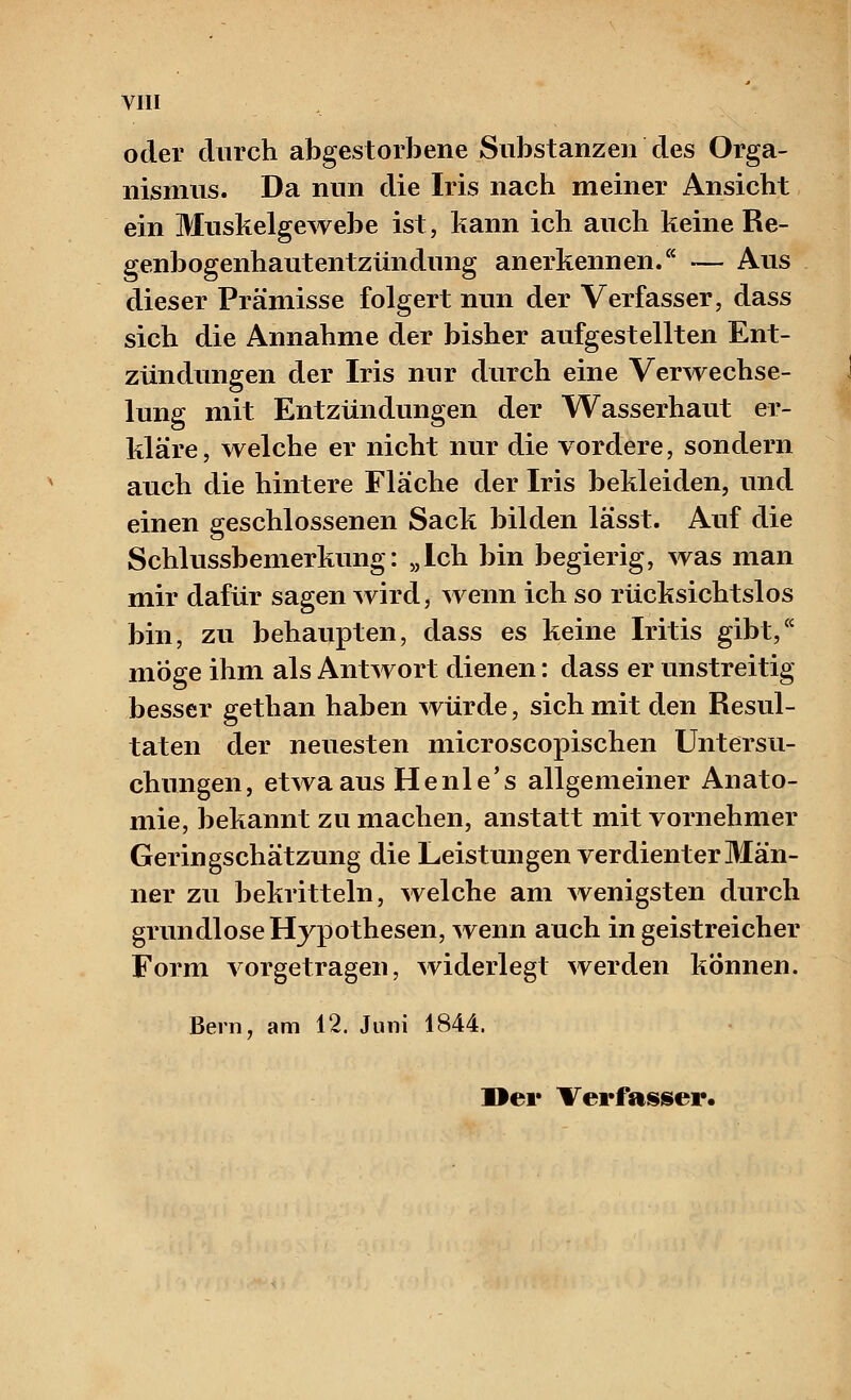 oder durch abgestorbene Substanzen des Orga- nismus. Da nun die Iris nach meiner Ansicht ein Muskelgewebe ist, kann ich auch keine Re- genbogenhautentzündung anerkennen. — Aus dieser Prämisse folgert nun der Verfasser, dass sich die Annahme der bisher aufgestellten Ent- zündungen der Iris nur durch eine Verwechse- lung mit Entzündungen der Wasserhaut er- kläre, welche er nicht nur die vordere, sondern auch die hintere Flache der Iris bekleiden, und einen geschlossenen Sack bilden lässt. Auf die Schlussbemerkung: „Ich bin begierig, was man mir dafür sagen wird, wenn ich so rücksichtslos bin, zu behaupten, dass es keine Iritis gibt, möge ihm als Antwort dienen: dass er unstreitig besser gethan haben würde, sich mit den Resul- taten der neuesten microscopischen Untersu- chungen, etwa aus Henle's allgemeiner Anato- mie, bekannt zu machen, anstatt mit vornehmer Geringschätzung die Leistungen verdienter Män- ner zu bekritteln, welche am wenigsten durch grundlose Hypothesen, wenn auch in geistreicher Form vorgetragen, widerlegt werden können. Bern, am 12. Juni 1844. Der Verfasser.