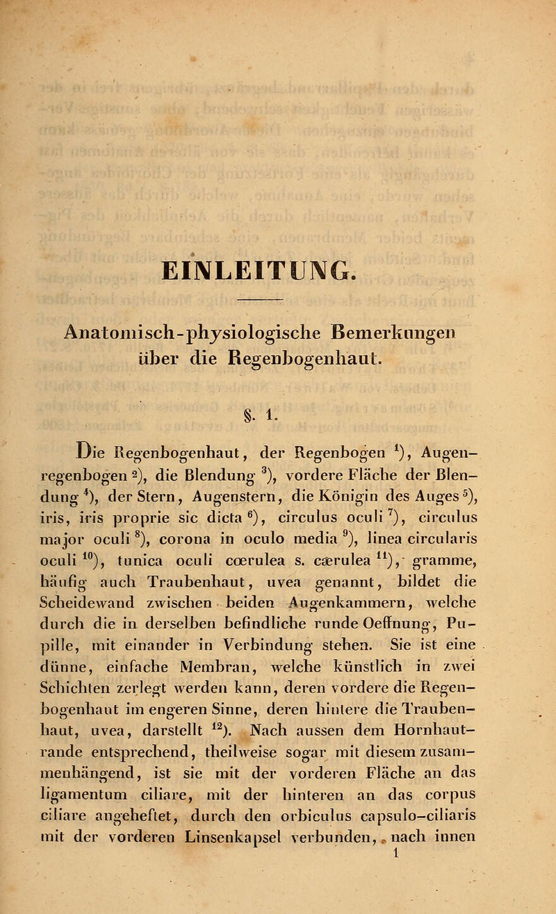 EINLEITUNG. Anatomisch-physiologische Bemerkungen üher die Regenbogenhaut. §. 1. Die Regenbogenhaut, der Regenbogen *), Augen- regenbogen 2), die Blendung- 3), vordere Fläche der Blen- dung 4), der Stern, Augenstern, die Königin des Auges5), iris, iris proprie sie dieta6), circulus oculi7), circulus major oculi 8), Corona in oculo media 9), linea circularis oculi10), tunica oculi ccerulea s. caerulea11), gramme, häufig auch Traubenhaut, uvea genannt, bildet die Scheidewand zwischen beiden Augenkammern, welche durch die in derselben befindliche runde Oeffnung, Pu- pille, mit einander in Verbindung stehen. Sie ist eine dünne, einfache Membran, welche künstlich in zwei Schichten zerlegt werden kann, deren vordere die Regen- bogenhaut im engeren Sinne, deren hintere die Trauben- haut, uvea, darstellt 12). Nach aussen dem Hornhaut- rande entsprechend, theilweise sogar mit diesem zusam- menhängend, ist sie mit der vorderen Fläche an das ligamentum ciliare, mit der hinteren an das corpus ciliare angeheftet, durch den orbiculus capsulo-ciliaris mit der vorderen Linsenkapsel verbunden,.- nach innen