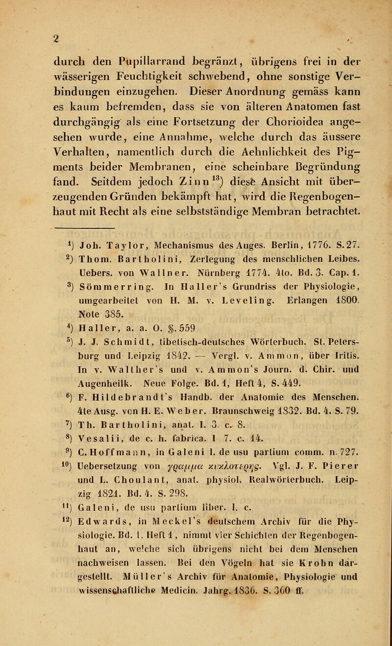 wässerigen Feuchtigkeit schwebend, ohne sonstige Ver- bindungen einzugehen. Dieser Anordnung gemäss kann es kaum befremden, dass sie von älteren Anatomen fast durchgängig als eine Fortsetzung der Chorioidea ange- sehen wurde, eine Annahme, welche durch das äussere Verhalten, namentlich durch die Aehnlichkeit des Pig- ments beider Membranen, eine scheinbare Begründung fand. Seitdem jedoch Zinn13) diese Ansicht mit über- zeugenden Gründen bekämpft hat, wird die Regenbogen- haut mit Recht als eine selbstständige Membran betrachtet. 1) Joh. Taylor, Mechanismus desAuges. Berlin, 1776. S.27. 2) Thora. Bartholin], Zerlegung des menschlichen Leibes. Uebers. von Wallner. Nürnberg 1774. 4lo. Bd. 3. Cap. 1. 3) Sommer ring. In Ha 11 er's Grundriss der Physiologie, umgearbeitet von H. M. v. Levelin g. Erlangen 1800. Note 385. *) Haller, a. a. 0. §.559 5) J. J. Schmidt, tibetisch-deutsches Wörterbuch. St. Peters- burg und Leipzig 1842. — Vergl. v. Animon, über Iritis. In v. Walt he rs und v. Ammon's Journ. d. Chir. uud Augenheilk. Neue Folge. Bd. 1, Heft 4, S. 449. 6) F. Hildebr andt's Handb. der Anatomie des Menschen. 4teAusg. vcn H. E. Weber. Braunschweig 1S32. Bd. 4. S. 79. 7) Th. Bartholini, anat. I. 3 c. 8. 8) Vesalii, de c. h. fabrica. I 7. c. 14. 9) C. Hoff mann, in Galeni 1. de usu partium comm. n. 727. 10) Ueberselzung von yQaf.if.ia y.oxXozeQijg. Vgl. J. F. Pierer und L. Choulant, anat. physiol. Bealwörterbuch. Leip- zig 1821. Bd. 4. S. 298. y) Galeni, de usu partium über. 1. c. 12) Edwards, in MeckeTs deutschem Archiv für die Phy- siologie. Bd. 1. Heft 1, nimmt vier Schichten der Begenbogen- haut an, welche sich übrigens nicht bei dem Menschen nachweisen lassen. Bei den Vögeln hat sie Krohn dar- gestellt. Müller's Archiv für Anatomie, Physiologie und wissenschaftliche Medicin. Jahrg. 1836. S. 360 ff.