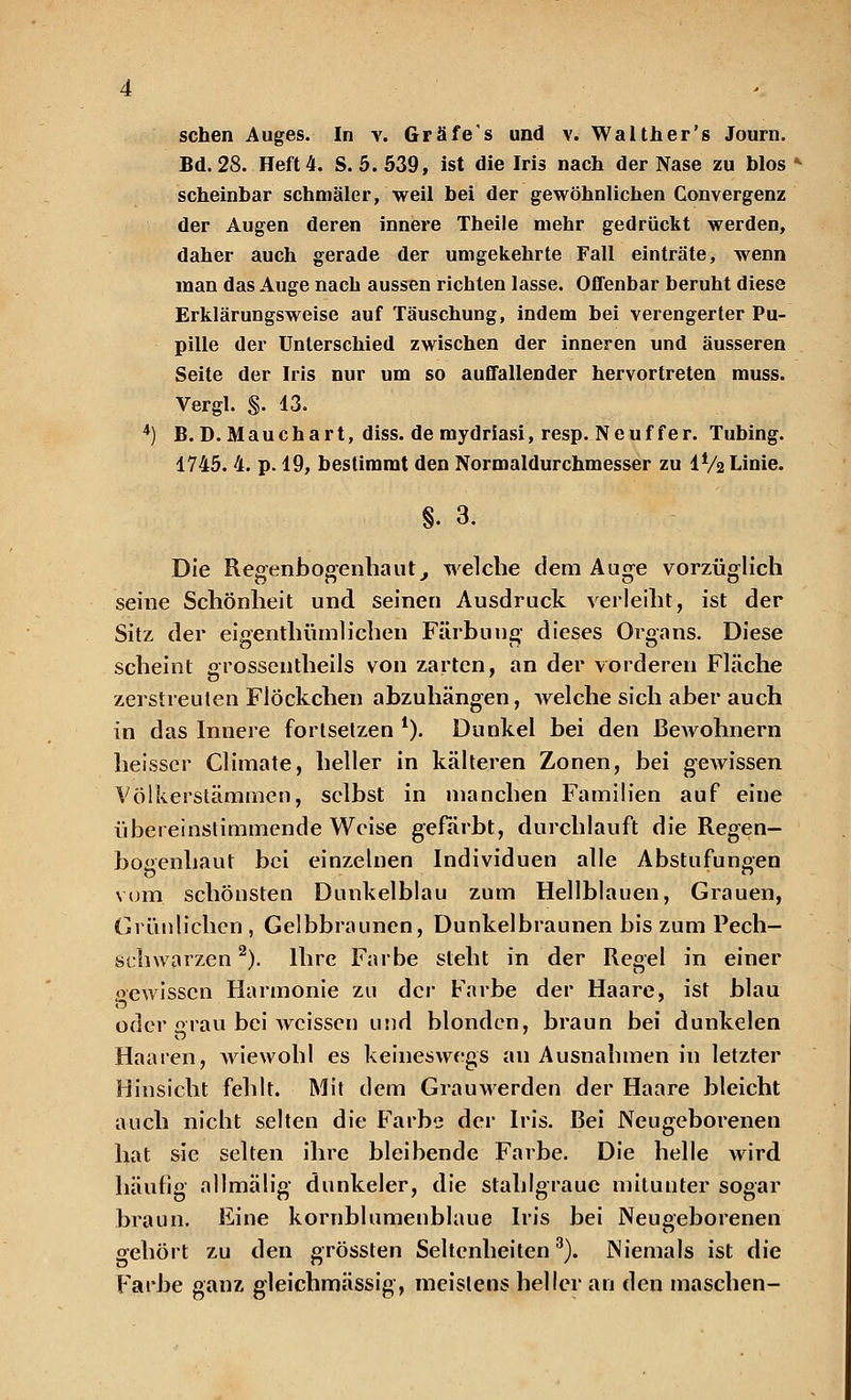 Bd. 28. Heft 4. S. 5. 539, ist die Iris nach der Nase zu blos » scheinbar schmäler, weil bei der gewöhnlichen Convergenz der Augen deren innere Theile mehr gedrückt werden, daher auch gerade der umgekehrte Fall einträte, wenn man das Auge nach aussen richten lasse. Offenbar beruht diese Erklärungsweise auf Täuschung, indem bei verengerter Pu- pille der Unterschied zwischen der inneren und äusseren Seite der Iris nur um so auffallender hervortreten muss. Vergl. §. 13. 4) B.D. Mauchart, diss. de mydriasi, resp. Neuf fer. Tubing. 1745. 4. p. 19, bestimmt den Normaldurchmesser zu IV2 Linie. §. 3. Die Regenbogenhaut, welche dem Auge vorzüglich seine Schönheit und seinen Ausdruck verleiht, ist der Sitz der eigenthümlichen Färbung dieses Organs. Diese scheint grossentheils von zarten, an der vorderen Fläche zerstreuten Flöckchen abzuhängen, welche sich aber auch in das Innere fortsetzen l). Dunkel bei den Bewohnern heisscr Climate, heller in kälteren Zonen, bei gewissen Völkerstäminen, selbst in manchen Familien auf eine übereinstimmende Weise gefärbt, durchlauft die Regen- bogenhaut bei einzelnen Individuen alle Abstufungen vom schönsten Dunkelblau zum Hellblauen, Grauen, Grünlichen , Gelbbraunen, Dunkelbraunen bis zum Pech- schwarzen 2). Ihre Farbe steht in der Regel in einer pewissen Harmonie zu der Farbe der Haare, ist blau oder grau bei weissen und blonden, braun bei dunkelen Haaren, wiewohl es keineswegs an Ausnahmen in letzter Hinsicht fehlt. Mit dem Grauwerden der Haare bleicht auch nicht selten die Farbe der Iris. Bei Neugeborenen hat sie selten ihre bleibende Farbe. Die helle wird häufig allmälig dunkeler, die stahlgraue mitunter sogar braun. Eine kornblumenblaue Iris bei Neugeborenen gehört zu den grössten Seltenheiten3). Niemals ist die Farbe ganz gleichmässig, meistens heller an den maschen-