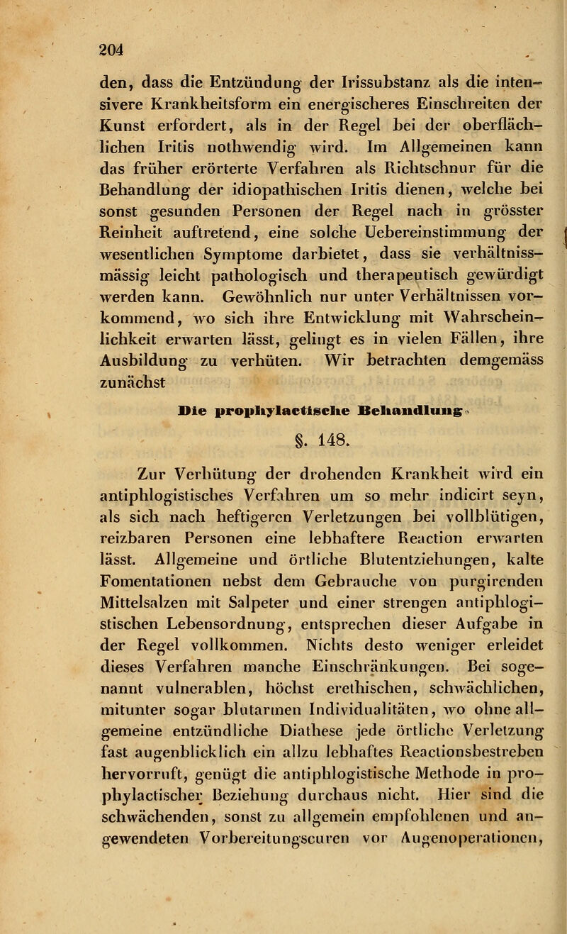 den, dass die Entzündung der Irissubstanz als die inten- sivere Krankheitsform ein energischeres Einschreiten der Kunst erfordert, als in der Regel bei der oberfläch- lichen Iritis nothwendig wird. Im Allgemeinen kann das früher erörterte Verfahren als Richtschnur für die Behandlung der idiopathischen Iritis dienen, welche bei sonst gesunden Personen der Regel nach in grösster Reinheit auftretend, eine solche Uebereinstimmung der wesentlichen Symptome darbietet, dass sie verhältniss- mässig leicht pathologisch und therapeutisch gewürdigt werden kann. Gewöhnlich nur unter Verhältnissen vor- kommend, wo sich ihre Entwicklung mit Wahrschein^ lichkeit erwarten lässt, gelingt es in vielen Fällen, ihre Ausbildung zu verhüten. Wir betrachten demgemäss zunächst Die propliylactisclte Behandlung * §. 148. Zur Verhütung der drohenden Krankheit wird ein antiphlogistisches Verfahren um so mehr indicirt seyn, als sich nach heftigeren Verletzungen bei vollblütigen, reizbaren Personen eine lebhaftere Reaction erwarten lässt. Allgemeine und örtliche Blutentziehungen, kalte Fomentationen nebst dem Gebrauche von purgirenden Mittelsalzen mit Salpeter und einer strengen antiphlogi- stischen Lebensordnung, entsprechen dieser Aufgabe in der Regel vollkommen. Nichts desto weniger erleidet dieses Verfahren manche Einschränkungen. Bei soge- nannt vulnerablen, höchst erethischen, schwächlichen, mitunter sogar blutarmen Individualitäten, wo ohne all- gemeine entzündliche Diathese jede örtliche Verletzung fast augenblicklich ein allzu lebhaftes Reactionsbestreben hervorruft, genügt die antiphlogistische Methode in pro- phylactischer Beziehung durchaus nicht. Hier sind die schwächenden, sonst zu allgemein empfohlenen und an- gewendeten Vorbereitungscuren vor Augenoperationen,