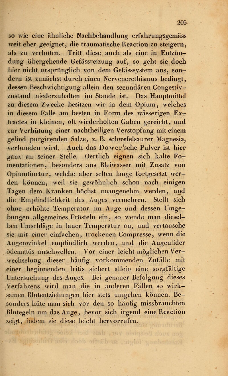 so wie eine ähnliche Nachbehandlung erfahr ungsgemäss weit eher geeignet, die traumatische Reacticm zu steigern, als zu verhüten. Tritt diese auch als eine in Entzün- dung übergehende Gefässreizung auf, so geht sie doch hier nicht ursprünglich von dem Gefässsystem aus, son- dern ist zunächst durch einen Nervenerethismus bedingt, dessen Beschwichtigung allein den secundären Congestiv- zustand niederzuhalten im Stande ist. Das Hauptmittel zu diesem Zwecke besitzen wir in dem Opium, welches in diesem Falle am besten in Form des wässerigen Ex- tractes in kleinen, oft wiederholten Gaben gereicht, und zur Verhütung einer nachtheiligen Verstopfung mit einem gelind purgirenden Salze, z. B. schwefelsaurer Magnesia, verbunden wird. Auch das Dower'sche Pulver ist hier ganz an seiner Stelle. Oertlich eignen sich kalte Fo- mentationen, besonders aus Bleiwasser mit Zusatz von Opiumtinctur, welche aber selten lange fortgesetzt wer- den können, Aveil sie gewöhnlich schon nach einigen Tagen dem Kranken höchst unangenehm werden, und die Empfindlichkeit des Auges vermehren. Stellt sich ohne erhöhte Temperatur im Auge und dessen Umge- bungen allgemeines Frösteln ein, so wende man diesel- ben Umschläge in lauer Temperatur an, und vertausche sie mit einer einfachen, trockenen Compresse, wenn die Augenwinkel empfindlich Averden, und die Augenlider ödematös anschwellen. Vor einer leicht möglichen Ver- wechselung dieser häufig vorkommenden Zufälle mit einer beginnenden Iritis sichert allein eine sorgfältige Untersuchung des Auges. Bei genauer Befolgung dieses Verfahrens wird man die in anderen Fällen so wirk- samen Blutenlziehungen hier stets umgehen können. Be- sonders hüte man sich vor den so häufig missbrauchten Blutegeln um das Auge, bevor sich irgend eine Reaction zeigt, indem sie diese leicht hervorrufen.