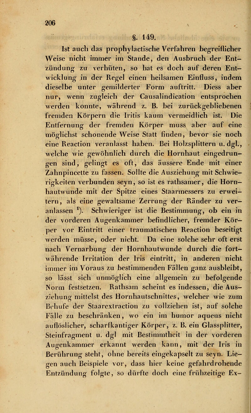 §. 149. Ist auch das prophylactische Verfahren begreiflicher Weise nicht immer im Stande, den Ausbruch der Ent- zündung zu verhüten, so hat es doch auf deren Ent- wicklung in der Regel einen heilsamen Einfluss, indem dieselbe unter gemilderter Form auftritt. Diess aber nur, wenn zugleich der Causalindication entsprochen werden konnte, während z. B. bei zurückgebliebenen fremden Körpern die Iritis kaum vermeidlich ist. Die Entfernung der fremden Körper muss aber auf eine möglichst schonende Weise Statt finden, bevor sie noch eine Reaction veranlasst haben. Bei Holzsplittern u. dgl., welche wie gewöhnlich durch die Hornhaut eingedrun- gen sind, gelingt es oft, das äussere Ende mit einer Zahnpincette zu fassen. Sollte die Ausziehung mit Schwie- rigkeiten verbunden seyn, so ist es rathsamer, die Horn- hautwunde mit der Spitze eines Staarmessers zu erwei- tern, als eine gewaltsame Zerrung der Ränder zu ver- anlassen 1). Schwieriger ist die Bestimmung, ob ein in der vorderen Augenkammer befindlicher, fremder Kör- per vor Eintritt einer traumatischen Reaction beseitigt werden müsse, oder nicht. Da eine solche sehr oft erst nach Vernarbung der Hornhautwunde durch die fort- währende Irritation der Iris eintritt, in anderen nicht immer im Voraus zu bestimmenden Fällen ganz ausbleibt, so lässt sich unmöglich eine allgemein zu befolgende Norm festsetzen. Rathsam scheint es indessen, die Aus- ziehung mittelst des Hornhautschnittes, welcher wie zum Behufe der Staarextraction zu vollziehen ist, auf solche Fälle zu beschränken, wo ein im humor aqueus nicht auflöslicher, scharfkantiger Körper, z. B. ein Glassplitter, Steinfragment u. dgl mit Bestimmtheit in der vorderen Augenkammer erkannt werden kann, mit der Iris in Berührung steht, ohne bereits eingekapselt zu seyn. Lie- gen auch Beispiele vor, dass hier keine gefahrdrohende Entzündung folgte, so dürfte doch eine frühzeitige Ex-