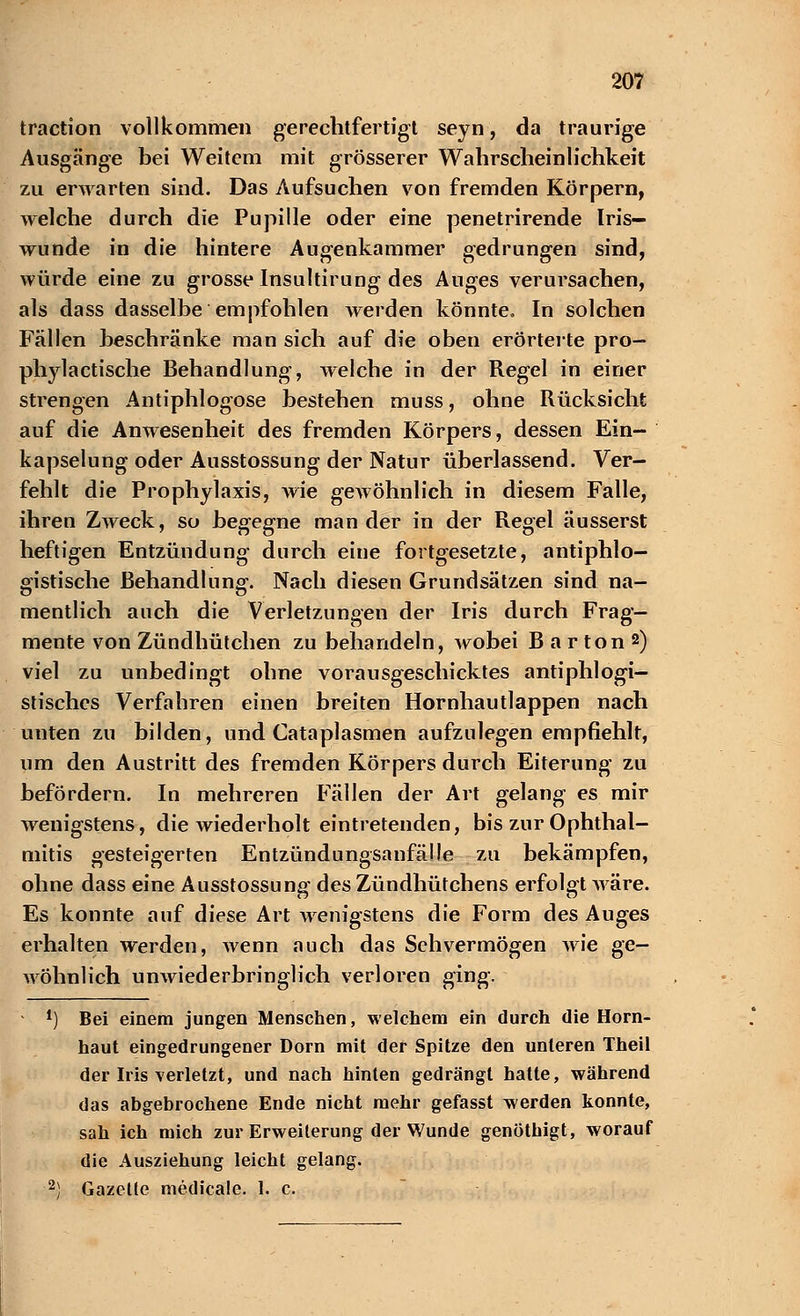 traction vollkommen gerechtfertigt seyn, da traurige Ausgänge bei Weitem mit grösserer Wahrscheinlichkeit zu erwarten sind. Das Aufsuchen von fremden Körpern, welche durch die Pupille oder eine penetrirende Iris- wunde in die hintere Augenkammer gedrungen sind, würde eine zu grosse Insultirung des Auges verursachen, als dass dasselbe empfohlen werden könnte. In solchen Fällen beschränke man sich auf die oben erörterte pro- phylactische Behandlung, welche in der Regel in einer strengen Antiphlogose bestehen muss, ohne Rücksicht auf die Anwesenheit des fremden Körpers, dessen Ein- kapselung oder Ausstossung der Natur überlassend. Ver- fehlt die Prophylaxis, wie gewöhnlich in diesem Falle, ihren Zweck, so begegne man der in der Regel äusserst heftigen Entzündung durch eine fortgesetzte, antiphlo- gistische Behandlung. Nach diesen Grundsätzen sind na- mentlich auch die Verletzungen der Iris durch Frag- mente von Zündhütchen zu behandeln, wobei Barton2) viel zu unbedingt ohne vorausgeschicktes antiphlogi- stisches Verfahren einen breiten Hornhautlappen nach unten zu bilden, und Cataplasmen aufzulegen empfiehlt, um den Austritt des fremden Körpers durch Eiterung zu befördern. In mehreren Fällen der Art gelang es mir wenigstens, die wiederholt eintretenden, bis zur Ophthal- mitis gesteigerten Entzündungsanfälle zu bekämpfen, ohne dass eine Ausstossung des Zündhütchens erfolgt wäre. Es konnte auf diese Art wenigstens die Form des Auges erhalten werden, wenn auch das Sehvermögen wie ge- wöhnlich unwiederbringlich verloren ging. 1) Bei einem jungen Menschen, welchem ein durch die Horn- haut eingedrungener Dorn mit der Spitze den unleren Theil der Iris verletzt, und nach hinten gedrängt hatte, während das abgebrochene Ende nicht mehr gefasst werden konnte, sah ich mich zur Erweiterung der Wunde genöthigt, worauf die Ausziehung leicht gelang. 2) Gazelle medicale. 1. c.