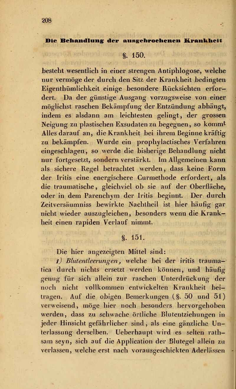 Die Behandlung der aufgebrochenen Krankheit §. 150. besteht wesentlich in einer strengen Antiphlogose, welche nur vermöge der durch den Sitz der Krankheit bedingten Eigenthümlichkeit einige besondere Rücksichten erfor- dert. Da der günstige Ausgang vorzugsweise von einer möglichst raschen Bekämpfung der Entzündung abhängt, indem es alsdann am leichtesten gelingt, der grossen Neigung zu plastischen Exsudaten zu begegnen, so kommt Alles darauf an, die Krankheit bei ihrem Beginne kräftig zu bekämpfen. Wurde ein prophylactisches Verfahren eingeschlagen, so werde die bisherige Behandlung nicht nur fortgesetzt, sondern verstärkt. Im Allgemeinen kann als sichere Regel betrachtet werden, dass keine Form der Iritis eine energischere Curmethode erfordert, als die traumatische, gleichviel ob sie auf der Oberfläche, oder in dem Parenchym der Iritis beginnt. Der durch Zeitversäumniss bewirkte Nachtheil ist hier häufig gar nicht wieder auszugleichen, besonders wenn die Krank- heit einen rapiden Verlauf nimmt. §. 151. Die hier angezeigten Mittel sind: l) Blutentleerungen , welche bei der iritis trauma- tica durch nichts ersetzt werden können, und häufig genug für sich allein zur raschen Unterdrückung der noch nicht vollkommen entwickelten Krankheit bei- tragen. Auf die obigen Bemerkungen (§. 50 und 51) verweisend, möge hier noch besonders hervorgehoben werden, dass zu schwache örtliche Blutentziehungen in jeder Hinsicht gefährlicher sind , als eine gänzliche Un- terlassung derselben. Ueberhaupt wird es selten rath- sam seyn, sich auf die Application der Blutegel allein zu verlassen, welche erst nach vorausgeschickten Aderlässen