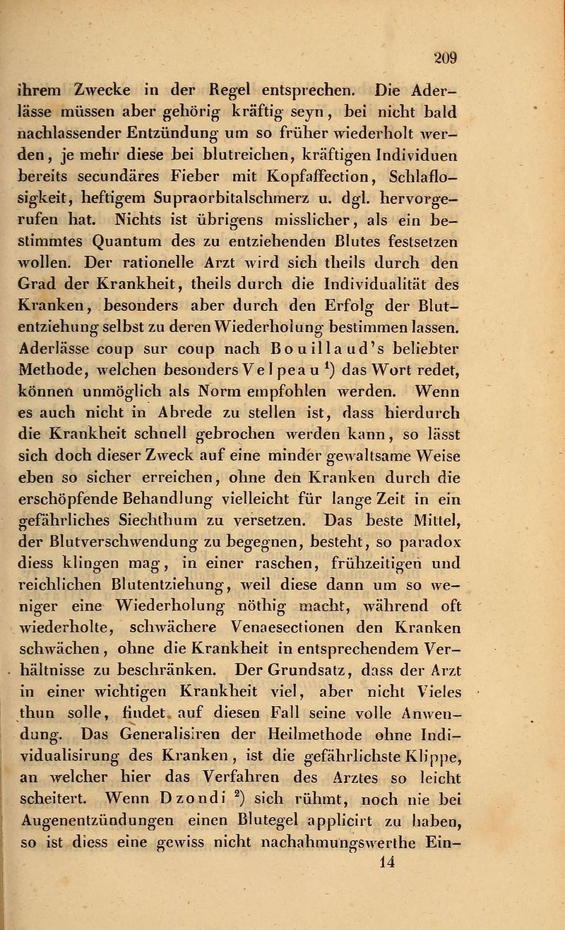 ihrem Zwecke in der Regel entsprechen. Die Ader- lässe müssen aber gehörig kräftig seyn, bei nicht bald nachlassender Entzündung um so früher wiederholt wer- den, je mehr diese bei blutreichen, kräftigen Individuen bereits secundäres Fieber mit Kopfaffection, Schlaflo- sigkeit, heftigem Supraorbitalschmerz u. dgl. hervorge- rufen hat. Nichts ist übrigens misslicher, als ein be- stimmtes Quantum des zu entziehenden Blutes festsetzen wollen. Der rationelle Arzt wird sich theils durch den Grad der Krankheit, theils durch die Individualität des Kranken, besonders aber durch den Erfolg der Blut- entziehung selbst zu deren Wiederholung bestimmen lassen. Aderlässe coup sur coup nach Bouillaud's beliebter Methode, welchen besonders Ve 1 pea u l) das Wort redet, können unmöglich als Norm empfohlen werden. Wenn es auch nicht in Abrede zu stellen ist, dass hierdurch die Krankheit schnell gebrochen werden kann, so lässt sich doch dieser Zweck auf eine minder gewaltsame Weise eben so sicher erreichen, ohne den Kranken durch die erschöpfende Behandlung vielleicht für lange Zeit in ein gefährliches Siechthum zu versetzen. Das beste Mittel, der Blutverschwendung zu begegnen, besteht, so paradox diess klingen mag, in einer raschen, frühzeitigen und reichlichen Blutentziehung, weil diese dann um so we- niger eine Wiederholung nöthig macht, während oft wiederholte, schwächere Venaesectionen den Kranken schwächen, ohne die Krankheit in entsprechendem Ver- hältnisse zu beschränken. Der Grundsatz, dass der Arzt in einer wichtigen Krankheit viel, aber nicht Vieles thun solle, findet, auf diesen Fall seine volle Anwen- dung. Das Generalisiren der Heilmethode ohne Indi- vidualisirung des Kranken, ist die gefährlichste Klippe, an welcher hier das Verfahren des Arztes so leicht scheitert. Wenn Dzondi 2) sich rühmt, noch nie bei Augenentzündungen einen Blutegel applicirt zu haben, so ist diess eine gewiss nicht nachahmungswerthe Ein- 14