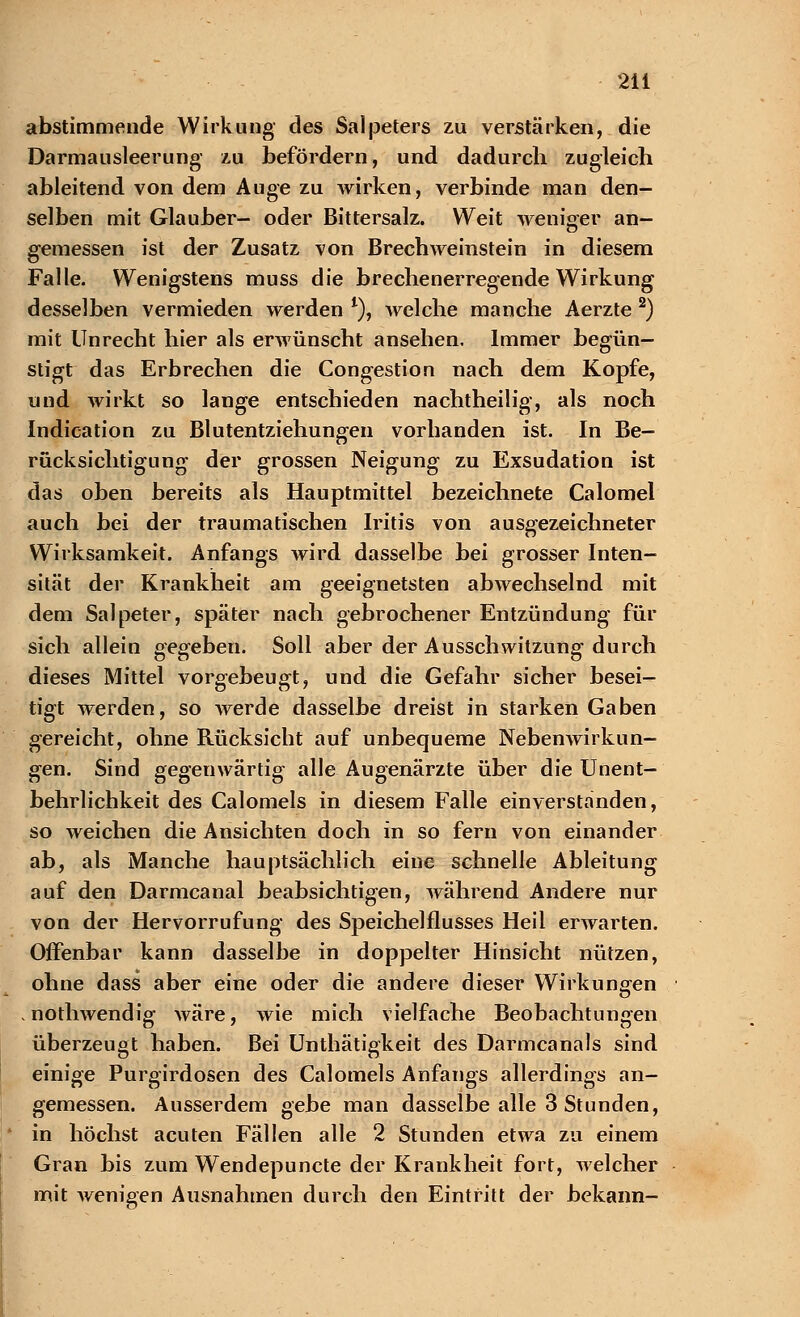 abstimmende Wirkung' des Salpeters zu verstärken, die Darmausleerung' zu befördern, und dadurch zugleich ableitend von dem Auge zu wirken, verbinde man den- selben mit Glauber- oder Bittersalz. Weit weniger an- gemessen ist der Zusatz, von Brechweinstein in diesem Falle. Wenigstens muss die brechenerregende Wirkung desselben vermieden werden *), welche manche Aerzte 2) mit Unrecht hier als erwünscht ansehen. Immer begün- stigt das Erbrechen die Congestion nach dem Kopfe, und wirkt so lange entschieden nachtheilig, als noch Indication zu Blutentziehungen vorhanden ist. In Be- rücksichtigung der grossen Neigung zu Exsudation ist das oben bereits als Hauptmittel bezeichnete Calomel auch bei der traumatischen Iritis von ausgezeichneter Wirksamkeit. Anfangs wird dasselbe bei grosser Inten- sität der Krankheit am geeignetsten abwechselnd mit dem Salpeter, später nach gebrochener Entzündung für sich allein gegeben. Soll aber der Ausschwitzung durch dieses Mittel vorgebeugt, und die Gefahr sicher besei- tigt werden, so werde dasselbe dreist in starken Gaben gereicht, ohne Rücksicht auf unbequeme Nebenwirkun- gen. Sind gegenwärtig alle Augenärzte über die Unent- behrlichkeit des Calomels in diesem Falle einverstanden, so weichen die Ansichten doch in so fern von einander ab, als Manche hauptsächlich eine schnelle Ableitung auf den Darmcanal beabsichtigen, während Andere nur von der Hervorrufung des Speichelflusses Heil erwarten. Offenbar kann dasselbe in doppelter Hinsicht nützen, ohne dass aber eine oder die andere dieser Wirkungen . nothwendig wäre, wie mich vielfache Beobachtungen überzeugt haben. Bei Unthätigkeit des Darmcanals sind einige Purgirdosen des Calomels Anfangs allerdings an- gemessen. Ausserdem gebe man dasselbe alle 3 Stunden, in höchst acuten Fällen alle 2 Stunden etwa zu einem Gran bis zum Wendepuncte der Krankheit fort, welcher mit wenigen Ausnahmen durch den Eintritt der bekann-