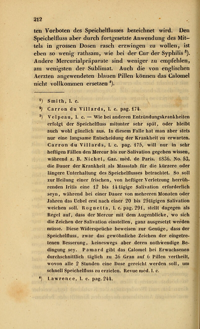 ten Vorboten des Speichelflusses bezeichnet wird. Den Speichelfluss aber durch fortgesetzte Anwendung des Mit- tels in grossen Dosen rasch erzwingen zu wollen, ist eben so wenig rathsam, wie bei der Cur der Syphilis3). Andere Mercurialpräparate sind weniger zu empfehlen, am wenigsten der Sublimat. Auch die von englischen Aerzten angewendeten blauen Pillen können das Calomel nicht vollkommen ersetzen 4). *) Smith, 1. c. *) Garron du Villards, 1. c. pag. 174. 3) Velpeau, 1. c. — Wie bei anderen Entzündungskrankheiten erfolgt der Speichelfluss mitunter sehr spät, oder bleibt auch wohl gänzlich aus. In diesem Falle hat man aber stets nur eine langsame Entscheidung der Krankheit zu erwarten. Carron du Villards, 1. c. pag. 175, will nur in sehr heftigen Fällen den Mercur bis zur Salivation gegeben wissen, während z. B. Nichet, Gaz. med. de Paris. 1836. No. 53, die Dauer der Krankheil als Massstab für die kürzere oder längere Unterhaltung des Speichelflusses betrachtet. So soll zur Heilung einer frischen, von heftiger Verletzung herrüh- renden Iritis eine 12 bis 14 tägige Salivation erforderlich seyn, während bei einer Dauer von mehreren Monaten oder Jahren das Uebel erst nach einer 20 bis 25tägigen Salivation weichen soll. Rognetta, I.e. pag. 291, stellt dagegen als Regel auf, dass der Mercur mit dem Augenblicke, wo sich die Zeichen der Salivation einstellen, ganz ausgesetzt werden müsse. Diese Widersprüche beweisen zur Genüge, dass der Speichelfluss, zwar das gewöhnliche Zeichen der eingetre- tenen Besserung, keineswegs aber deren nothwendige Be- dingung sey. Pamard gibt das Calomel bei Erwachsenen durchschnittlich täglich zu 36 Gran auf 6 Pillen verlheilt, wovon alle 2 Stunden eine Dose gereicht werden soll, um schnell Speichelfluss zu erzielen. Revue med. 1. c.