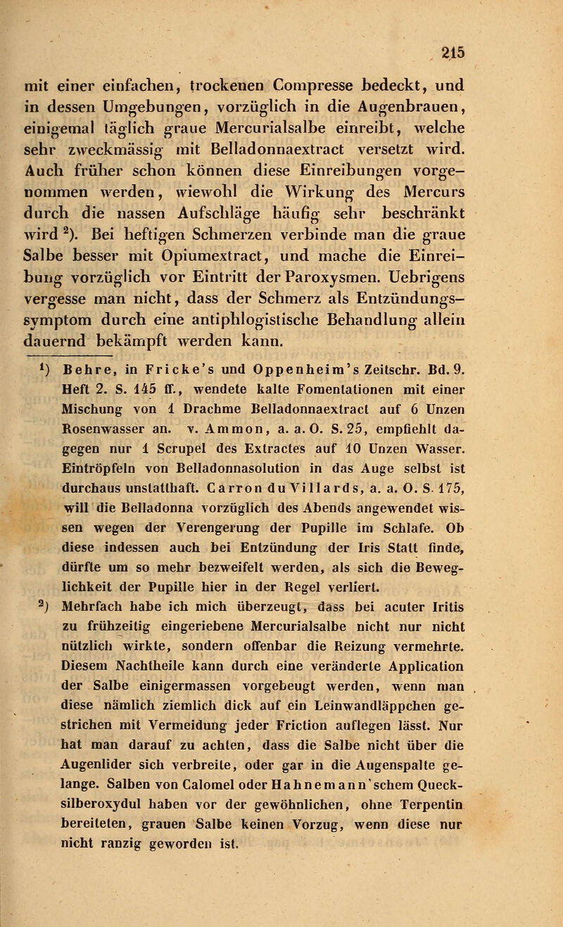 mit einer einfachen, trockenen Compresse bedeckt, und in dessen Umgebungen, vorzüglich in die Augenbrauen, einigemal täglich graue Mercurialsalbe einreibt, welche sehr zweckmässig mit Beiladonnaextract versetzt wird. Auch früher schon können diese Einreibungen vorge- nommen werden, wiewohl die Wirkung des Mercurs durch die nassen Aufschläge häufig sehr beschränkt wird 2). Bei heftigen Schmerzen verbinde man die graue Salbe besser mit Opiumextract, und mache die Einrei- bung vorzüglich vor Eintritt der Paroxysmen. Uebrigens vergesse man nicht, dass der Schmerz als Entzündungs- symptom durch eine antiphlogistische Behandlung allein dauernd bekämpft werden kann. L) Behre, in Fricke's und Oppenheim's Zeitschr. Bd. 9. Heft 2. S. 145 ff., wendete kalte Fomentalionen mit einer Mischung von 1 Drachme Belladonnaextract auf 6 Unzen Bosenwasser an. v. Ammon, a. a. 0. S. 25, empfiehlt da- gegen nur 1 Scrupel des Extractes auf 10 Unzen Wasser. Eintröpfeln von Belladonnasolution in das Auge selbst ist durchaus unstatthaft. Carron du Villards, a. a. O. S. 175, will die Belladonna vorzüglich des Abends angewendet wis- sen wegen der Verengerung der Pupille im Schlafe. Ob diese indessen auch bei Entzündung der Iris Statt finde, dürfte um so mehr bezweifelt werden, als sich die Beweg- lichkeit der Pupille hier in der Begel verliert. 3j Mehrfach habe ich mich überzeugt, dass bei acuter Iritis zu frühzeitig eingeriebene Mercurialsalbe nicht nur nicht nützlich wirkte, sondern offenbar die Beizung vermehrte. Diesem Nachtheile kann durch eine veränderte Application der Salbe einigermassen vorgebeugt werden, wenn man diese nämlich ziemlich dick auf ein Leinwandläppchen ge- strichen mit Vermeidung jeder Friction auflegen lässt. Nur hat man darauf zu achten, dass die Salbe nicht über die Augenlider sich verbreite, oder gar in die Augenspalte ge- lange. Salben von Calomel oder Hahne mann'schem Queck- silberoxydul haben vor der gewöhnlichen, ohne Terpentin bereiteten, grauen Salbe keinen Vorzug, wenn diese nur nicht ranzig geworden ist.