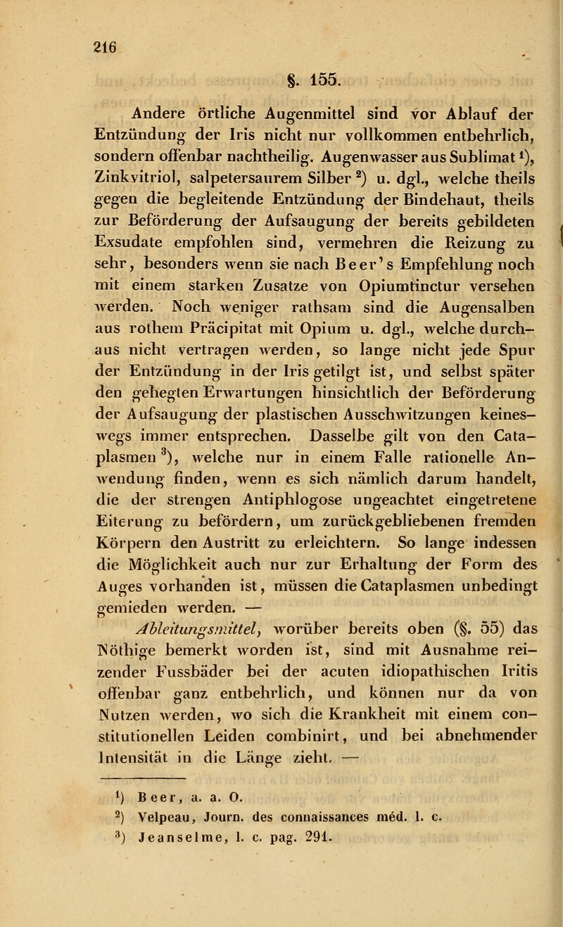 g. 155. Andere örtliche Augenmittel sind vor Ablauf der Entzündung der Iris nicht nur vollkommen entbehrlich, sondern offenbar nachtheilig-. Augenwasser aus Sublimat4), Zinkvitriol, salpetersaurem Silber 2) u. dgl., welche theils gegen die begleitende Entzündung der Bindehaut, theils zur Beförderung der Aufsaugung der bereits gebildeten . Exsudate empfohlen sind, vermehren die Reizung zu sehr, besonders wenn sie nach Beer's Empfehlung noch mit einem starken Zusätze von Opiumtinctur versehen werden. Noch weniger rathsam sind die Augensalben aus rothem Präcipitat mit Opium u. dgl., welche durch- aus nicht vertragen werden, so lange nicht jede Spur der Entzündung in der Iris getilgt ist, und selbst später den gehegten Erwartungen hinsichtlich der Beförderung der Aufsaugung der plastischen Ausschwitzungen keines- wegs immer entsprechen. Dasselbe gilt von den Cata— plasmen3), welche nur in einem Falle rationelle An- Avendung finden, Avenn es sich nämlich darum handelt, die der strengen Antiphlogose ungeachtet eingetretene Eiterung zu befördern, um zurückgebliebenen fremden Körpern den Austritt zu erleichtern. So lange indessen die Möglichkeit auch nur zur Erhaltung der Form des Auges vorhanden ist, müssen dieCataplasmen unbedingt gemieden werden. — Ableitungsmittel, worüber bereits oben (§. 55) das ISöthige bemerkt worden ist, sind mit Ausnahme rei- zender Fussbäder bei der acuten idiopathischen Iritis offenbar ganz entbehrlich, und können nur da von Nutzen Averden, wo sich die Krankheit mit einem con- stitutionellen Leiden combinirt, und bei abnehmender Intensität in die Länge zieht. — 1) B eer, a. a. O. 2) Velpeau, Journ. des connaissances med. 1. c. 3) Jeanseime, 1. c. pag. 291.