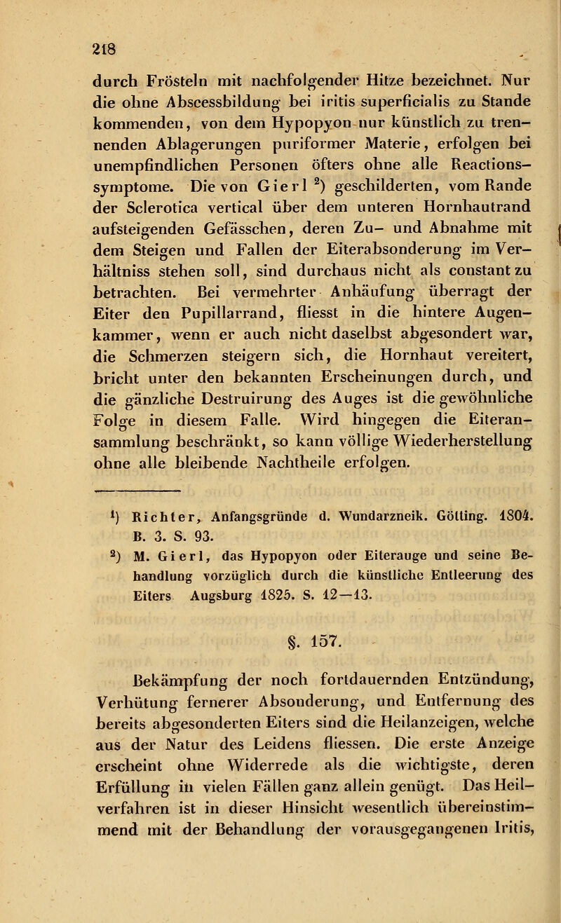 durch Frösteln mit nachfolgender Hitze bezeichnet. Nur die ohne Abscessbildung bei iritis superficialis zu Stande kommenden, von dem Hypopyon nur künstlich zu tren- nenden Ablagerungen puriformer Materie, erfolgen bei unempfindlichen Personen öfters ohne alle Reactions- symptome. Die von Gierl 2) geschilderten, vom Rande der Sclerotica vertical über dem unteren Hornhautrand aufsteigenden Gefässchen, deren Zu- und Abnahme mit j dem Steigen und Fallen der Eiterabsonderung im Ver- hältniss stehen soll, sind durchaus nicht als constantzu betrachten. Bei vermehrter Anhäufung überragt der Eiter den Pupillarrand, fliesst in die hintere Augen- kammer, wenn er auch nicht daselbst abgesondert war, die Schmerzen steigern sich, die Hornhaut vereitert, bricht unter den bekannten Erscheinungen durch, und die gänzliche Destruirung des Auges ist die gewöhnliche Folge in diesem Falle. Wird hingegen die Eiteran- sammlung beschränkt, so kann völlige Wiederherstellung ohne alle bleibende Nachtheile erfolgen. *) Richter, Anfangsgründe d. Wundarzneik. Gölting. 1804. B. 3. S. 93. 2) M. Gierl, das Hypopyon oder Eiterauge und seine Be- handlung vorzüglich durch die künstliche Entleerung des Eiters Augsburg 1825. S. 12—13. §. 157. Bekämpfung der noch fortdauernden Entzündung, Verhütung fernerer Absonderung, und Entfernung des bereits abgesonderten Eiters sind die Heilanzeigen, welche aus der Natur des Leidens fliessen. Die erste Anzeige erscheint ohne Widerrede als die wichtigste, deren Erfüllung in vielen Fällen ganz allein genügt. Das Heil- verfahren ist in dieser Hinsicht wesentlich übereinstim- mend mit der Behandlung der vorausgegangenen Iritis,