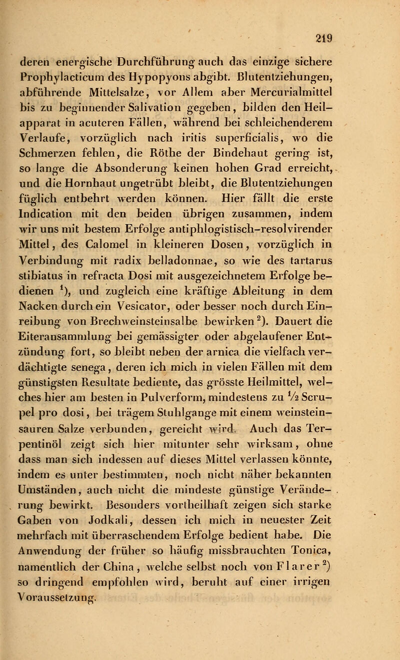 deren energische Durchführung auch das einzige sichere Prophylacticum des Hypopyons abgibt. Blutentziehungen, abführende Mittelsalze, vor Allem aber Mercurialmittel bis zu beginnender Salivation gegeben, bilden den Heil- apparat in acuteren Fällen, während bei schleichenderem Verlaufe, vorzüglich nach iritis superficialis, wo die Schmerzen fehlen, die Röthe der Bindehaut gering ist, so lange die Absonderung keinen hohen Grad erreicht, und die Hornhaut ungetrübt bleibt, die Blutentziehungen füglich entbehrt werden können. Hier fällt die erste Indication mit den beiden übrigen zusammen, indem wir uns mit bestem Erfolge antiphlogistisch-resolvirender Mittel, des Calomel in kleineren Dosen, vorzüglich in Verbindung mit radix belladonnae, so wie des tartarus stibiatus in refracta Dosi mit ausgezeichnetem Erfolge be- dienen *), und zugleich eine kräftige Ableitung in dem Nacken durch ein Vesicator, oder besser noch durch Ein- reibung von Brechweinsteinsalbe bewirken2). Dauert die Eiteransammlung bei gemässigter oder abgelaufener Ent- zündung fort, so bleibt neben der arnica die vielfach ver- dächtigte senega, deren ich mich in vielen Fällen mit dem günstigsten Resultate bediente, das grösste Heilmittel, wel- ches hier am besten in Pulverform, mindestens zu V2 Scru- pel pro dosi, bei trägem Stuhlgange mit einem weinstein- sauren Salze verbunden, gereicht wird. Auch das Ter- pentinöl zeigt sich hier mitunter sehr wirksam, ohne dass man sich indessen auf dieses Mittel verlassen könnte, indem es unter bestimmten, noch nicht näher bekannten Umständen, auch nicht die mindeste günstige Verände- rung bewirkt. Besonders vorteilhaft zeigen sich starke Gaben von Jodkali, dessen ich mich in neuester Zeit mehrfach mit überraschendem Erfolge bedient habe. Die Anwendung der früher so häufig missbrauchten Tonica, namentlich der China , welche selbst noch vonFlarer2) so dringend empfohlen wird, beruht auf einer irrigen Voraussetzung.