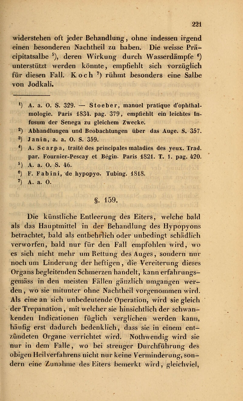 widerstehen oft jeder Behandlung, ohne indessen irgend einen besonderen Nachtheil zu haben. Die weisse Prä- cipitatsalbe 5), deren Wirkung durch Wasserdämpfe 6) unterstützt werden könnte, empfiehlt sich vorzüglich für diesen Fall. Koch 7) rühmt besonders eine Salbe von Jodkali. *■) A. a. 0. S. 329. — Stoeber, manuel pratique d'ophthal- mologie. Paris 1834. pag. 379, empfiehlt ein leichtes In- fusum der Senega zu gleichem Zwecke. 2) Abhandlungen und Beobachtungen über das Auge. S. 357. 3) Janin, a. a. 0. S. 359. 4) A. Scarpa, traite des principales maladies des yeux. Trad. par. Fournier-Pescay et Begin. Paris 1821. T. 1. pag. 420. 5) A. a. 0. S. 46. 6) F. Fabini, de hypopyo. Tubing. 1818. 7) A. a. O. §. 159. Die künstliche Entleerung des Eiters, welche bald als das Hauptmittel in der Behandlung des Hypopyons betrachtet, bald als entbehrlich oder unbedingt schädlich verworfen, bald nur für den Fall empfohlen wird, wo es sich nicht mehr um Rettung des Auges, sondern nur noch um Linderung der heftigen , die Vereiterung dieses Organs begleitenden Schmerzen handelt, kann erfahrungs- gemäss in den meisten Fällen gänzlich umgangen wer- den , wo sie mitunter ohne Nachtheil vorgenommen wird. Als eine an sich unbedeutende Operation, wird sie gleich der Trepanation , mit welcher sie hinsichtlich der schwan- kenden Indicationen füglich verglichen werden kann, häufig erst dadurch bedenklich, dass sie in einem ent- zündeten Organe verrichtet wird. Nothwendig wird sie nur in dem Falle, wo bei strenger Durchführung des obigen Heilverfahrens nicht nur keine Verminderung, son- dern eine Zunahme des Eiters bemerkt wird, gleichviel,