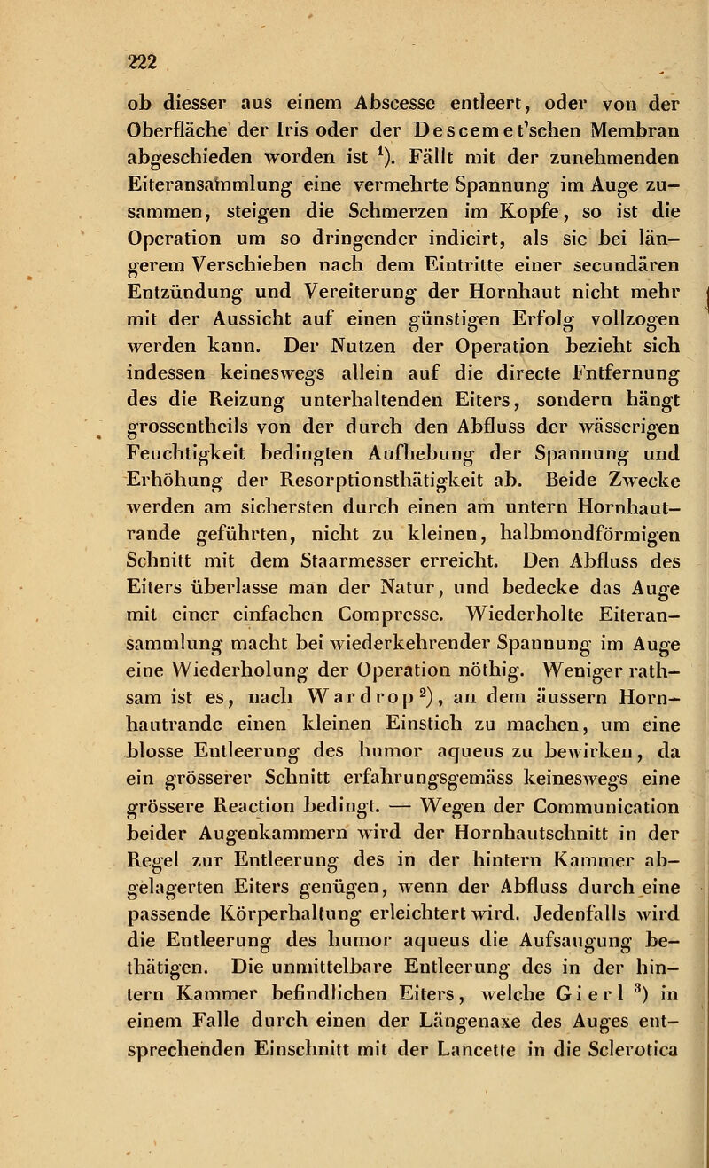 ob diesser aus einem Abscesse entleert, oder von der Oberfläche'der Iris oder der Desceme tischen Membran abgeschieden worden ist *). Fällt mit der zunehmenden Eiteransammlung eine vermehrte Spannung im Auge zu- sammen, steigen die Schmerzen im Kopfe, so ist die Operation um so dringender indicirt, als sie bei län- gerem Verschieben nach dem Eintritte einer secundären Entzündung und Vereiterung der Hornhaut nicht mehr mit der Aussicht auf einen günstigen Erfolg vollzogen werden kann. Der Nutzen der Operation bezieht sich indessen keineswegs allein auf die directe Fntfernung des die Reizung unterhaltenden Eiters, sondern hängt erossentheils von der durch den Abfluss der wässerigen o o Feuchtigkeit bedingten Aufhebung der Spannung und Erhöhung der Resorptionsthätigkeit ab. Beide Zwecke werden am sichersten durch einen am untern Hornhaut- rande geführten, nicht zu kleinen, halbmondförmigen Schnitt mit dem Staarmesser erreicht. Den Abfluss des Eiters überlasse man der Natur, und bedecke das Auge mit einer einfachen Compresse. Wiederholte Eiteran- sammlung macht bei wiederkehrender Spannung im Auge eine Wiederholung der Operation nöthig. Weniger rath- sam ist es, nach Wardrop2), an dem äussern Horn- hautrande einen kleinen Einstich zu machen, um eine blosse Eutleerung des humor aqueus zu bewirken, da ein grösserer Schnitt erfahrungsgemäss keineswegs eine grössere Reaction bedingt. — Wegen der Communication beider Augenkammern wird der Hornhautschnitt in der Regel zur Entleerung des in der hintern Kammer ab- gelagerten Eiters genügen, wenn der Abfluss durch eine passende Körperhaltung erleichtert wird. Jedenfalls wird die Entleerung des humor aqueus die Aufsaugung be- thätigen. Die unmittelbare Entleerung des in der hin- tern Kammer befindlichen Eiters, welche Gierl 3) in einem Falle durch einen der Längenaxe des Auges ent- sprechenden Einschnitt mit der Lancette in die Sclerotica