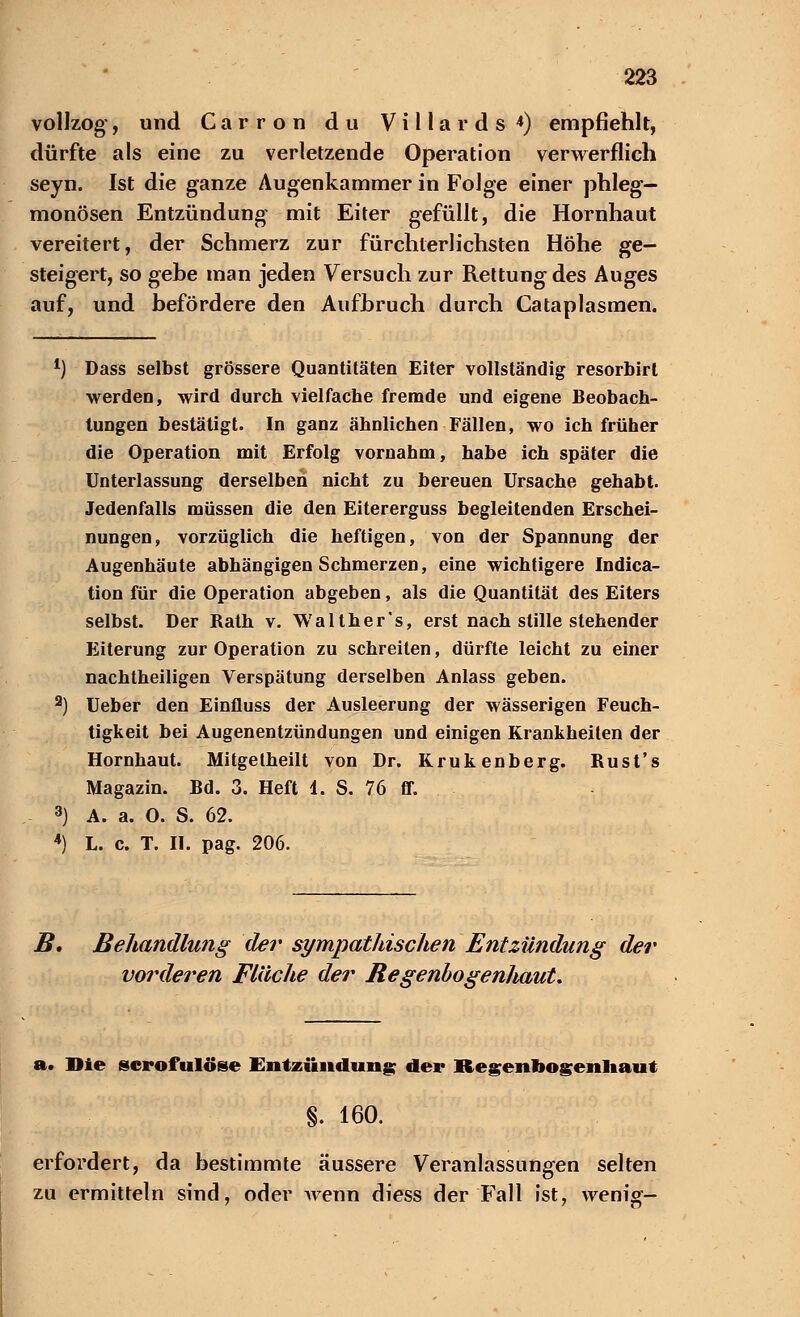 vollzog*, und Carron du Villa r d s *) empfiehlt, dürfte als eine zu verletzende Operation verwerflich seyn. Ist die ganze Augenkammer in Folge einer phleg- monösen Entzündung mit Eiter gefüllt, die Hornhaut vereitert, der Schmerz zur fürchterlichsten Höhe ge- steigert, so gehe man jeden Versuch zur Rettung des Auges auf, und befördere den Aufbruch durch Cataplasmen. *) Dass selbst grössere Quantitäten Eiter vollständig resorbirt werden, wird durch vielfache fremde und eigene Beobach- tungen bestätigt. In ganz ähnlichen Fällen, wo ich früher die Operation mit Erfolg vornahm, habe ich später die Unterlassung derselben nicht zu bereuen Ursache gehabt. Jedenfalls müssen die den Eitererguss begleitenden Erschei- nungen, vorzüglich die heftigen, von der Spannung der Augenhäute abhängigen Schmerzen, eine wichtigere Indura- tion für die Operation abgeben, als die Quantität des Eiters selbst. Der Rath v. Walther's, erst nach stille stehender Eiterung zur Operation zu schreiten, dürfte leicht zu einer nachtheiligen Verspätung derselben Anlass geben. 2) Ueber den Einfluss der Ausleerung der wässerigen Feuch- tigkeit bei Augenentzündungen und einigen Krankheiten der Hornhaut. Mitgetheilt von Dr. Krukenberg. Rust's Magazin. Bd. 3. Heft 1. S. 76 ff. 3) A. a. O. S. 62. 4) L. c. T. II. pag. 206. B. Behandlung der sympathischen Entzündung der vo?*deren Fläche der BegenbogenJtaut. a. Die scrofulöse Entzündung der Regenbogenhaut §. 160. erfordert, da bestimmte äussere Veranlassungen selten zu ermitteln sind, oder wenn diess der Fall ist, wenig-
