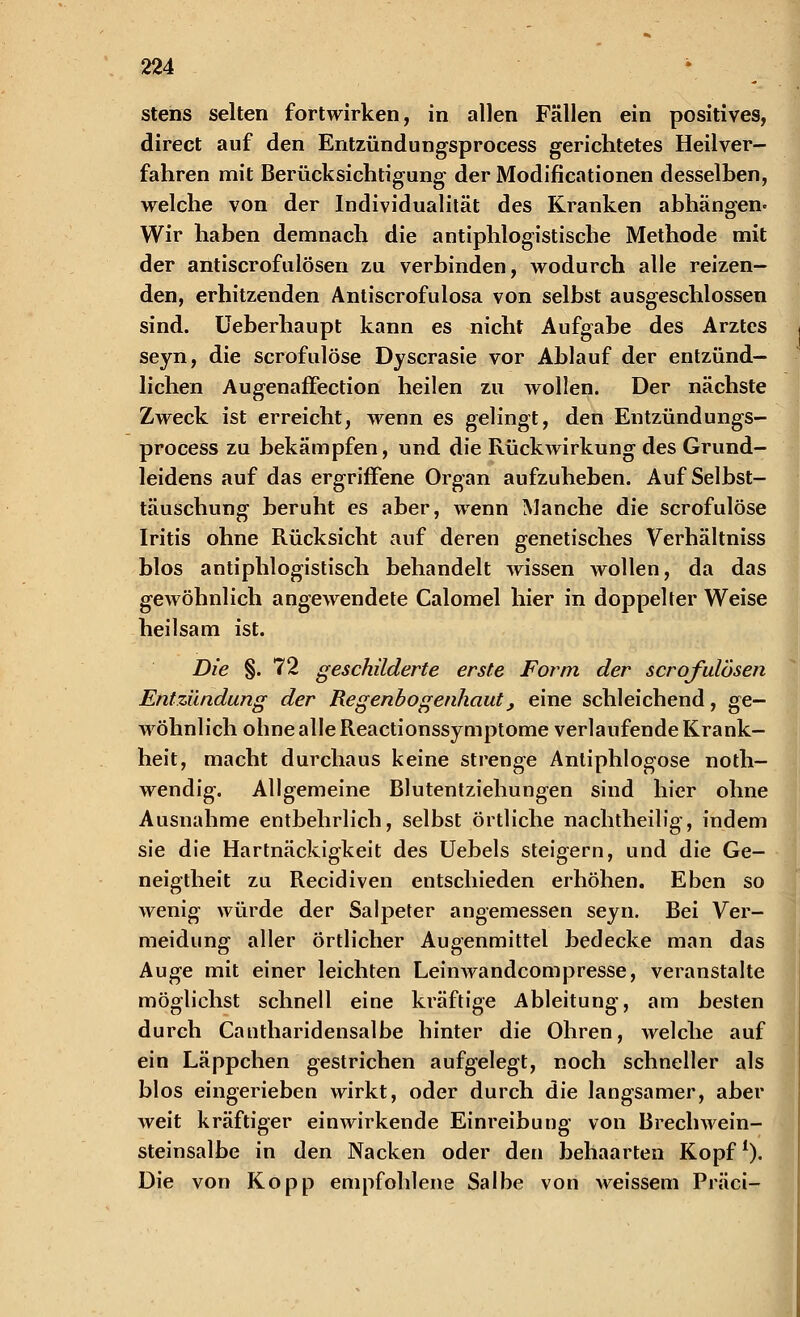 stens selten fortwirken, in allen Fällen ein positives, direct auf den Entzündungsprocess gerichtetes Heilver- fahren mit Berücksichtigung der Modifikationen desselben, welche von der Individualität des Kranken abhängen» Wir haben demnach die antiphlogistische Methode mit der antiscrofulösen zu verbinden, wodurch alle reizen- den, erhitzenden Antiscrofulosa von selbst ausgeschlossen sind. Ueberhaupt kann es nicht Aufgabe des Arztes seyn, die scrofulöse Dyscrasie vor Ablauf der entzünd- lichen AugenafFection heilen zu wollen. Der nächste Zweck ist erreicht, wenn es gelingt, den Entzündungs- process zu bekämpfen, und die Rückwirkung des Grund- leidens auf das ergriffene Organ aufzuheben. Auf Selbst- täuschung beruht es aber, wenn Manche die scrofulöse Iritis ohne Rücksicht auf deren genetisches Verhältniss blos antiphlogistisch behandelt wissen wollen, da das gewöhnlich angewendete Calomel hier in doppelter Weise heilsam ist. Die §. 72 geschilderte erste Form der scrqfulbsen Entzündung der Regenbogenhaut, eine schleichend, ge- wöhnlich ohne alle Reactionssymptome verlaufende Krank- heit, macht durchaus keine strenge Anliphlogose noth- wendig. Allgemeine Blutentziehungen sind hier ohne Ausnahme entbehrlich, selbst örtliche nachtheilig, indem sie die Hartnäckigkeit des Uebels steigern, und die Ge- neigtheit zu Recidiven entschieden erhöhen. Eben so wenig würde der Salpeter angemessen seyn. Bei Ver- meidung aller örtlicher Ausenmittel bedecke man das Auge mit einer leichten Leinwandcompresse, veranstalte möglichst schnell eine kräftige Ableitung, am besten durch Cantharidensalbe hinter die Ohren, welche auf ein Läppchen gestrichen aufgelegt, noch schneller als blos eingerieben wirkt, oder durch die langsamer, aber weit kräftiger einwirkende Einreibung von Brechwein- steinsalbe in den Nacken oder den behaarten Kopf1). Die von Kopp empfohlene Salbe von weissem Präci-