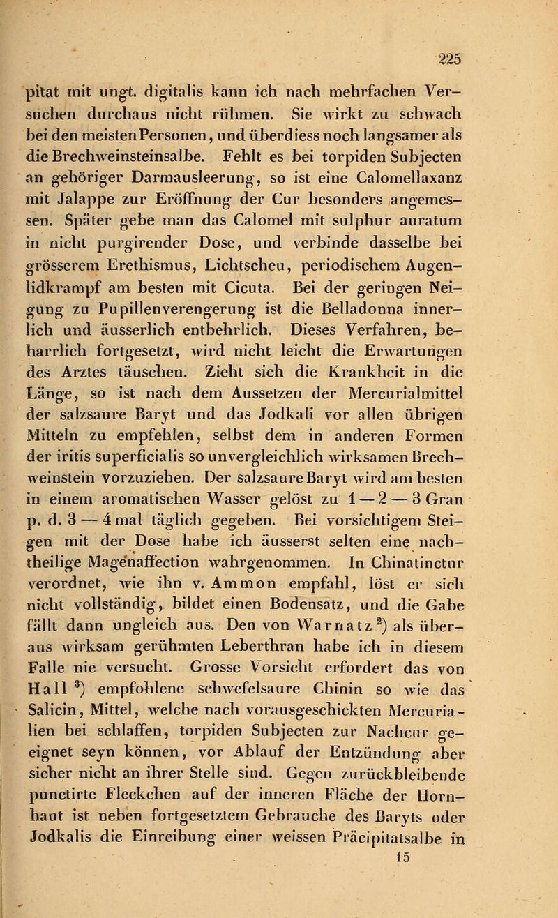 pitat mit ungt. digitalis kann ich nach mehrfachen Ver- suchen durchaus nicht rühmen. Sie wirkt zu schwach bei den meisten Personen, und überdiess noch langsamer als die Brechweinsteinsalbe. Fehlt es bei torpiden Subjecten an gehöriger Darmausleerung, so ist eine Calomellaxanz mit Jalappe zur Eröffnung der Cur besonders angemes- sen. Später gebe man das Calomel mit sulphur auratum in nicht purgirender Dose, und verbinde dasselbe bei grösserem Erethismus, Lichtscheu, periodischem Augen- lidkrampf am besten mit Cicuta. Bei der geringen Nei- gung zu Pupillen Verengerung ist die Belladonna inner- lich und äusserlich entbehrlich. Dieses Verfahren, be- harrlich fortgesetzt, wird nicht leicht die Erwartungen des Arztes täuschen. Zieht sich die Krankheit in die Länge, so ist nach dem Aussetzen der Mercurialmittel der salzsaure Baryt und das Jodkali vor allen übrigen Mitteln zu empfehlen, selbst dem in anderen Formen der iritis superficialis so unvergleichlich wirksamen Brech- weinstein vorzuziehen. Der salzsaure Baryt wird am besten in einem aromatischen Wasser gelöst zu 1 — 2 — 3 Gran p. d. 3 — 4 mal täglich gegeben. Bei vorsichtigem Stei- gen mit der Dose habe ich äusserst selten eine nach- theilige Magenaffection wahrgenommen. In Chinatinctur verordnet, wie ihn v. Ammon empfahl, löst er sich nicht vollständig, bildet einen Bodensatz, und die Gabe fällt dann ungleich aus. Den von Wa r n a tz 2) als über- aus wirksam gerühmten Leberthran habe ich in diesem Falle nie versucht. Grosse Vorsicht erfordert das von Hall 3) empfohlene schwefelsaure Chinin so wie das Salicin, Mittel, welche nach vorausgeschickten Mercuria- lien bei schlaffen, torpiden Subjecten zur Nachenr ge- eignet seyn können, vor Ablauf der Entzündung aber sicher nicht an ihrer Stelle sind. Gegen zurückbleibende punetirte Fleckchen auf der inneren Fläche der Horn- haut ist neben fortgesetztem Gebrauche des Baryts oder Jodkalis die Einreibung einer weissen Präcipitatsalbe in 15