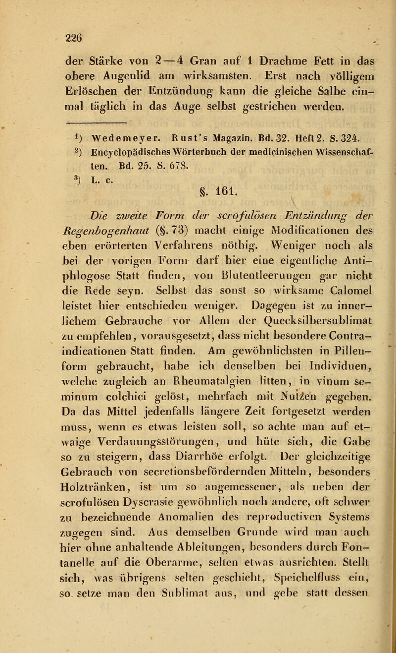 der Stärke von 2 — 4 Gran auf 1 Drachme Fett in das obere Augenlid am wirksamsten. Erst nach völligem Erlöschen der Entzündung kann die gleiche Salbe ein- mal täglich in das Auge selbst gestrichen werden. *) Wedemeyer. Rust's Magazin. Bd. 32. Heft2. S. 324. 2) Encyclopädisches Wörterbuch der medicinischen Wissenschaf- ten. Bd. 25. S. 678. 3) L. c. §. 161. Die zweite Form der scrofulösen Entzündung der Regenbogenhaut (§.73) macht einige Modificationen des eben erörterten Verfahrens nöthig. Weniger noch als bei der vorigen Form darf hier eine eigentliche Anti- phlogose Statt finden, von Blutentleerungen gar nicht die Rede seyn. Selbst das sonst so wirksame Calomel leistet hier entschieden weniger. Dagegen ist zu inner- lichem Gebrauche vor Allem der Quecksilbersublimat zu empfehlen, vorausgesetzt, dass nicht besondere Contra- indicationen Statt finden. Am gewöhnlichsten in Pillen- form gebraucht, habe ich denselben bei Individuen, welche zugleich an Rheumatalgien litten, in vinum se- minum colchici gelöst, mehrfach mit Nutzen gegeben. Da das Mittel jedenfalls längere Zeit fortgesetzt werden muss, wenn es etwas leisten soll, so achte man auf et- waige Verdauungsstörungen, und hüte sich, die Gabe so zu steigern, dass Diarrhöe erfolgt. Der gleichzeitige Gebrauch von secretionsbefördernden Mitteln , besonders Holztränken, ist um so angemessener, als neben der scrofulösen Dyscrasie gewöhnlich noch andere, oft schwer zu bezeichnende Anomalien des reproductiven Systems zuee<yen sind. Aus demselben Grunde wird man auch hier ohne anhaltende Ableitungen, besonders durch Fon- tanelle auf die Oberarme, selten etwas ausrichten. Stellt sich, was übrigens selten geschieht, Speichelfluss ein, so. setze man den Sublimat aus, und gebe statt dessen