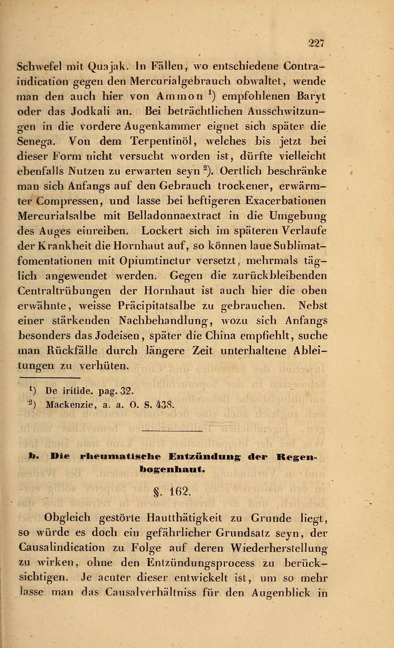 Schwefel mit Quajak. In Fallen, wo entschiedene Contra- indication gegen den Mercurialgebrauch obwaltet, wende man den auch hier von Ammon l) empfohlenen Baryt oder das Jodkali an. Bei beträchtlichen Ausschwitzun- gen in die vordere Augenkammer eignet sich spater die Senega. Von dem Terpentinöl, welches bis jetzt bei dieser Form nicht versucht worden ist, dürfte vielleicht ebenfalls Nutzen zu erwarten seyn 2). Oertlich beschränke mau sich Anfangs auf den Gebrauch trockener, erwärm- ter Compressen, und lasse bei heftigeren Exacerbationen Mercurialsalbe mit Belladonnaextract in die Umgebung des Auges einreiben. Lockert sich im späteren Verlaufe der Krankheit die Hornhaut auf, so können laueSublimat- fomentationen mit Opiumtinctur versetzt, mehrmals täg- lich angewendet werden. Gegen die zurückbleibenden Centraltrübungen der Hornhaut ist auch hier die oben erwähnte, weisse Präcipitatsalbe zu gebrauchen. Nebst einer stärkenden Nachbehandlung, wozu sich Anfangs besonders das Jodeisen, später die China empfiehlt, suche man Rückfälle durch lungere Zeit unterhaltene Ablei- tungen zu verhüten. *) De iritide. pag. 32. *) Mackenzie, a. a. O. S. 438. I». Die rheumatische Entzündung de«* Regen- bogenhaut. §. 162. Obgleich gestörte Hautthätigkeit zu Grunde liegt, so würde es doch eiu gefährlicher Grundsatz seyn, der Causalindication zu Folge auf deren Wiederherstellung zu wirken-, ohne den Enlzündungsprocess zu berück- sichtigen. Je acuter dieser entwickelt ist, um so mehr lasse man das Causalverhältniss für den Augenblick in