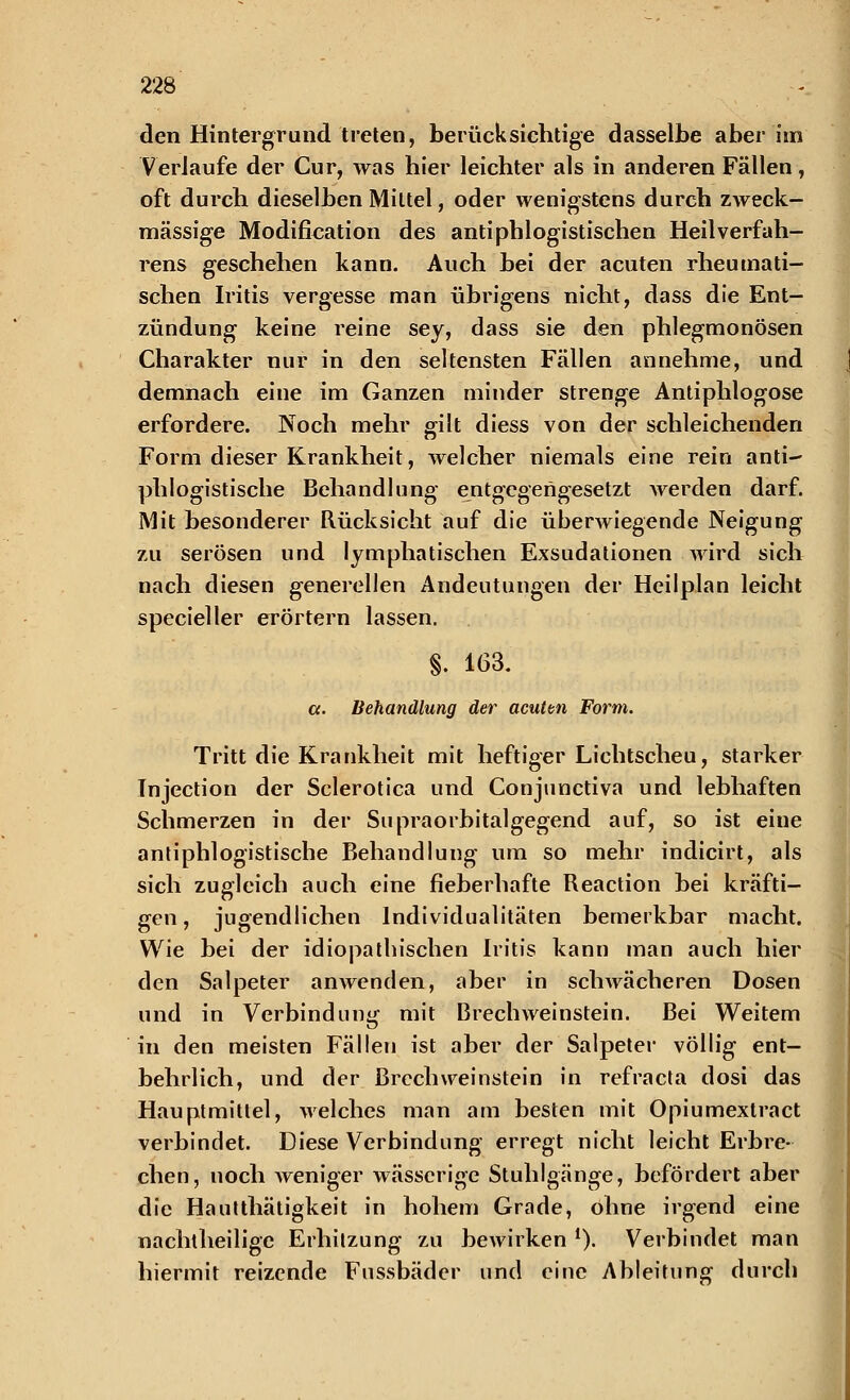 den Hintergrund treten, berücksichtige dasselbe aber im Verlaufe der Cur, was hier leichter als in anderen Fällen, oft durch dieselben Mittel, oder wenigstens durch zweck- mässige Modification des antiphlogistischen Heilverfah- rens geschehen kann. Auch bei der acuten rheumati- schen Iritis vergesse man übrigens nicht, dass die Ent- zündung keine reine sey, dass sie den phlegmonösen Charakter nur in den seltensten Fällen annehme, und demnach eine im Ganzen minder strenge Antiphlogose erfordere. Noch mehr gilt diess von der schleichenden Form dieser Krankheit, welcher niemals eine rein anti- phlogistische Behandlung entgegengesetzt werden darf. Mit besonderer Rücksicht auf die überwiegende Neigung zu serösen und lymphatischen Exsudationen wird sich nach diesen generellen Andeutungen der Heilplan leicht specieller erörtern lassen. §. 163. ct. Behandlung der acuten Form. Tritt die Krankheit mit heftiger Lichtscheu, starker Injection der Sclerotica und Conjunctiva und lebhaften Schmerzen in der Supraorbitalgegend auf, so ist eiue antiphlogistische Behandlung um so mehr indicirt, als sich zugleich auch eine fieberhafte Reaction bei kräfti- gen, jugendlichen Individualitäten bemerkbar macht. Wie bei der idiopathischen Iritis kann man auch hier den Salpeter anwenden, aber in schwächeren Dosen und in Verbindung mit Brechweinstein. Bei Weitem in den meisten Fällen ist aber der Salpeter völlig ent- behrlich, und der BrcchWeinstein in refraeta dosi das Hauptmittel, welches man am besten mit Opiumextract verbindet. Diese Verbindung erregt nicht leicht Erbre- chen, noch weniger wässerige Stuhlgänge, befördert aber die Hautthätigkeit in hohem Grade, ohne irgend eine nachtheilige Erhitzung zu bewirken *). Verbindet man hiermit reizende Fussbäder und eine Ableitung durch