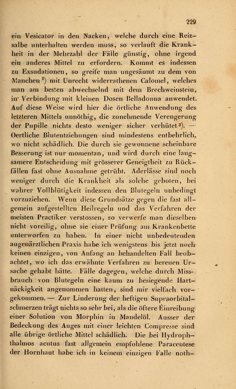 ein Vesicator in den Nacken, welche durch eine Reiz- salbe unterhaken werden muss, so verlauft die Krank- heit in der Mehrzahl der Fälle günstig, ohne irgend ein anderes Mittel zu erfordern. Kommt es indessen zu Exsudationen, so greife man ungesäumt zu dem von Manchen2) mit Unrecht widerrathenen Calomel, welches man am besten abwechselnd mit dem Brcchweinslein, in' Verbindung mit kleinen Dosen Belladonna anwendet. Auf diese Weise wird hier die örtliche Anwendung des letzteren Mittels unnöthig, die zunehmende Verengerung der Pupille nichts desto weniger sicher verhütet3). — Oertliche Blutentziehungen sind mindestens entbehrlich, wo nicht schädlich. Die durch sie gewonnene scheinbare Besserung ist nur momentan, und wird durch eine laug- samere Entscheidung mit grösserer Geneigtheit zu Rück- fällen fast ohne Ausnahme getrübt. Aderlässe sind noch weniger durch die Krankheit als solche geboten, bei wahrer Vollblütigkeit indessen den Blutegeln unbedingt vorzuziehen. Wenn diese Grundsätze gegen die fast all- gemein aufgestellten Heilregeln und das Verfahren der meisten Practiker Verstössen, so verwerfe man dieselben nicht voreilig, ohne sie einer Prüfung am Krankenbette unterworfen zu haben. In einer nicht unbedeutenden augenärztlichen Praxis habe ich wenigstens bis jetzt noch keinen einzigen, von Anfang an behandelten Fall beob- achtet, wo ich das erwähnte Verfahren zu bereuen Ur- sache gehabt hätte. Fälle dagegen, welche durch Miss- brauch von Blutegeln eine kaum zu besiegende Hart- näckigkeit angenommen hatten, sind mir vielfach vor- gekommen.— Zur Linderung der heftigen Supraorbital- schmerzen trägt nichts so sehr bei, als die öftere Einreibung einer Solution von Morphin in Mandelöl. Ausser der Bedeckung des Auges mit einer leichten Compresse sind alle übrige örtliche Mittel schädlich. Die bei Hydroph- thalmos acutus fast allgemein empfohlene Paracentese der Hornhaut habe ich in keinem einzigen Falle noth-