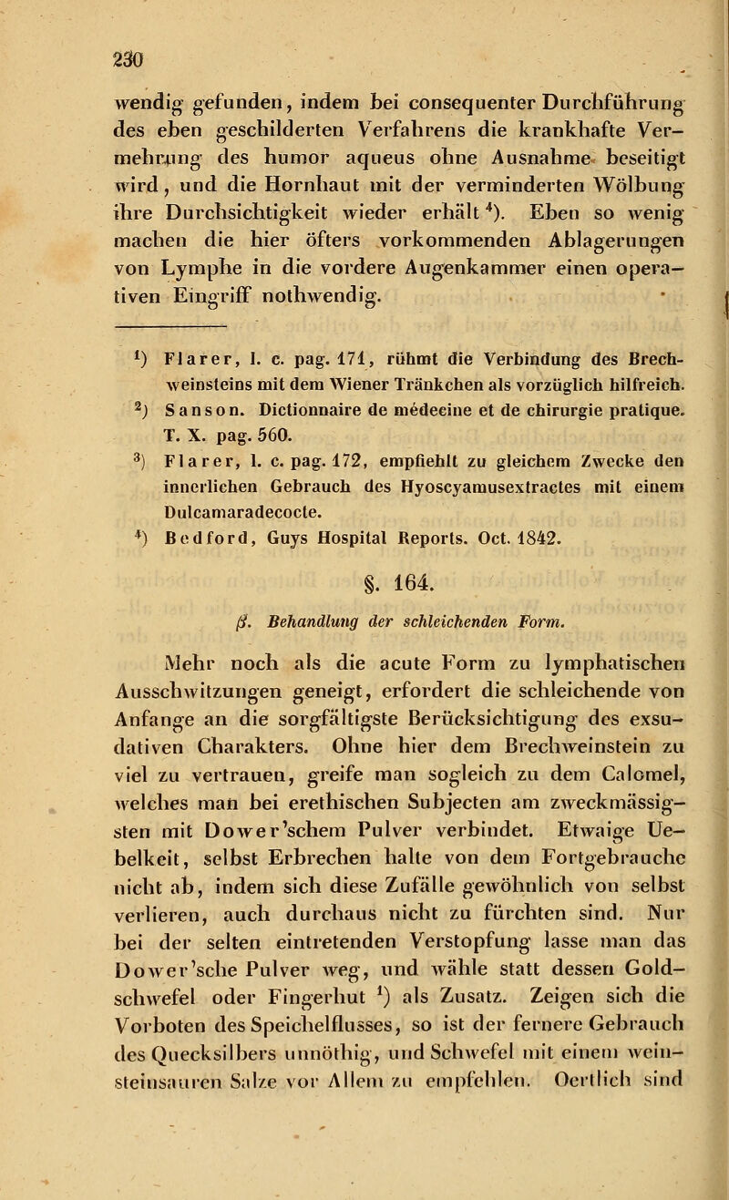 wendig gefunden, indem bei consequenter Durchführung des eben geschilderten Verfahrens die krankhafte Ver- mehrung des humor aqueus ohne Ausnahme beseitigt wird, und die Hornhaut mit der verminderten Wölbung ihre Durchsichtigkeit wieder erhält4). Eben so wenig machen die hier öfters vorkommenden Ablagerungen von Lymphe in die vordere Augenkammer einen opera- tiven Eingriff nothwendig. l) FJarer, I. c. pag. 171, rühmt die Verbindung des Brech- weinsteins mit dem Wiener Tränkchen als vorzüglich hilfreich. 2J S a n s o n. Dictionnaire de medeeine et de Chirurgie pratique. T. X. pag. 560. 3) Flarer, 1. c. pag. 172, empfiehlt zu gleichem Zwecke den innerliehen Gebrauch des Hyoscyamusextractes mit einem Dulcamaradecocte. 4) ßedford, Guys Hospital Reports. Oct. 1842. §. 164. ß. Behandlung der schleichenden Form. Mehr noch als die acute Form zu lymphatischen Ausschwitzungen geneigt, erfordert die schleichende von Anfange an die sorgfältigste Berücksichtigung des exsu- dativen Charakters. Ohne hier dem BrechWeinstein zu viel zu vertrauen, greife man sogleich zu dem Calomel, welches man bei erethischen Subjecten am zweckmässig- sten mit Dower'schem Pulver verbindet. Etwaige Ue- belkeit, selbst Erbrechen halte von dem Fortgebrauche nicht ab, indem sich diese Zufälle gewöhnlich von selbst verlieren, auch durchaus nicht zu fürchten sind. Nur bei der selten eintretenden Verstopfung lasse man das Dower'sche Pulver weg, und wähle statt dessen Gold- schwefel oder Fingerhut *) als Zusatz. Zeigen sich die Vorboten des Speichelflusses, so ist der fernere Gebrauch des Quecksilbers unnöthig, und Schwefel mit einem wein- steinsauren Salze vor Allem zu empfehlen. Oertlieh sind