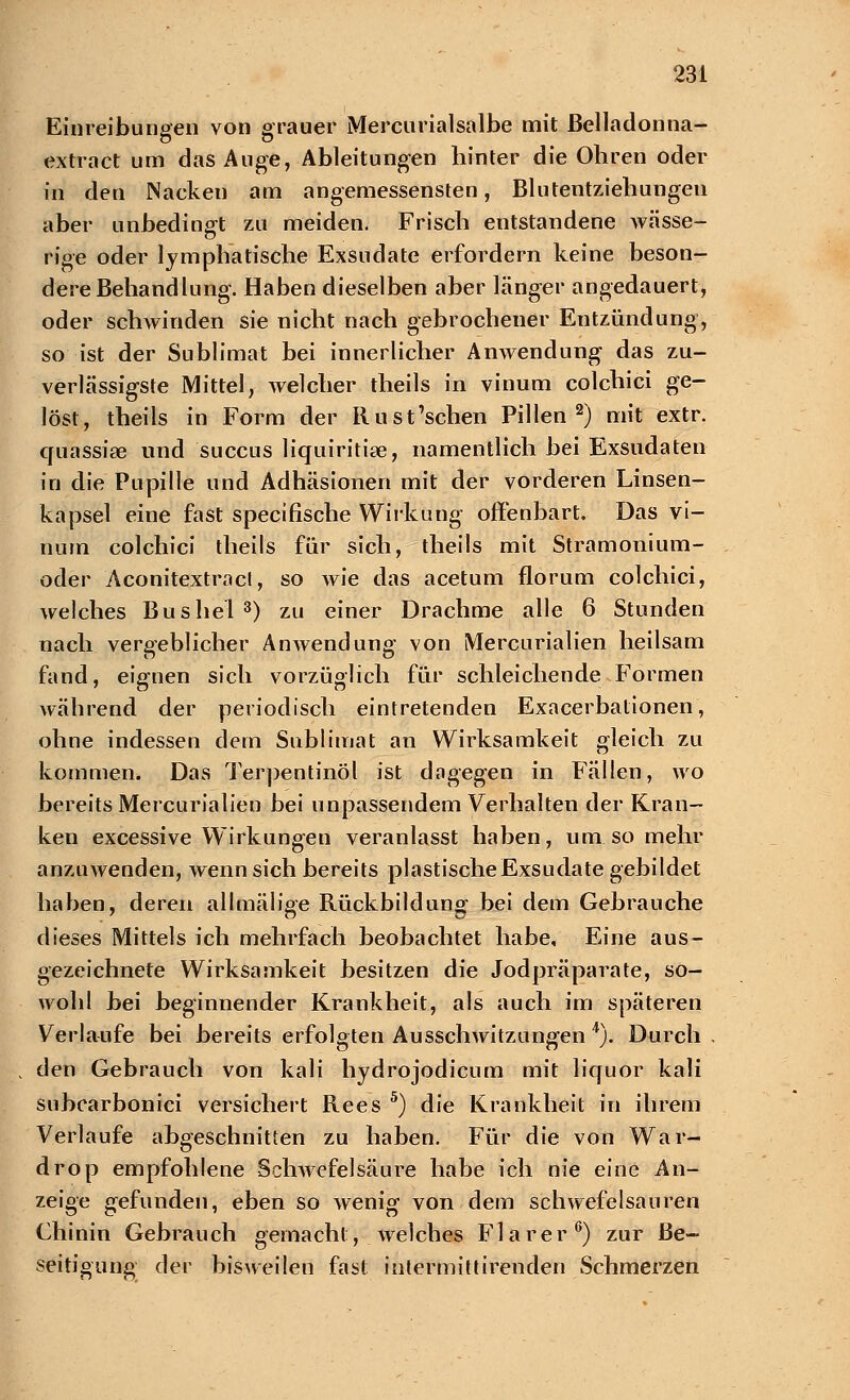 Einreibungen von grauer Mercurialsalbe mit Belladonna- extract um das Auge, Ableitungen hinter die Ohren oder in den Nacken am angemessensten, Blutentziehungen aber unbedingt zu meiden. Frisch entstandene wässe- rige oder lymphatische Exsudate erfordern keine beson- dere Behandlung. Haben dieselben aber länger angedauert, oder schwinden sie nicht nach gebrochener Entzündung, so ist der Sublimat bei innerlicher Anwendung das zu- verlässigste Mittel, welcher theils in vinum colchici ge- löst, theils in Form der Rust'schen Pillen2) mit extr. quassise und succus liquiritise, namentlich bei Exsudaten in die Pupille und Adhäsionen mit der vorderen Linsen- kapsel eine fast specifische Wirkung offenbart. Das vi- num colchici theils für sich, theils mit Stramonium- oder Aconitextracl, so wie das acetum florum colchici, welches Bus hei 3) zu einer Drachme alle 6 Stunden nach vergeblicher Anwendung von Mercurialien heilsam fand, eignen sich vorzüglich für schleichende Formen während der periodisch eintretenden Exacerbationen, ohne indessen dem Sublimat an Wirksamkeit gleich zu kommen. Das Terpentinöl ist dagegen in Fällen, wo bereits Mercurialien bei unpassendem Verhalten der Kran- ken excessive Wirkungen veranlasst haben, um so mehr anzuwenden, wenn sich bereits plastische Exsudate gebildet haben, deren allmälige Rückbildung bei dem Gebrauche dieses Mittels ich mehrfach beobachtet habe. Eine aus- gezeichnete Wirksamkeit besitzen die Jodpräparate, so- wohl bei beginnender Krankheit, als auch im späteren Verlaufe bei bereits erfolgten Ausschwitzungen 4). Durch . den Gebrauch von kali hydrojodicum mit liquor kali subcarbonici versichert Rees 5) die Krankheit in ihrem Verlaufe abgeschnitten zu haben. Für die von War- drop empfohlene Schwefel säure habe ich nie eine An- zeige gefunden, eben so wenig von dem schwefelsauren Chinin Gebrauch gemacht, .welches Flarer6) zur Be- seitigung der bisweilen fast intermittirenden Schmerzen