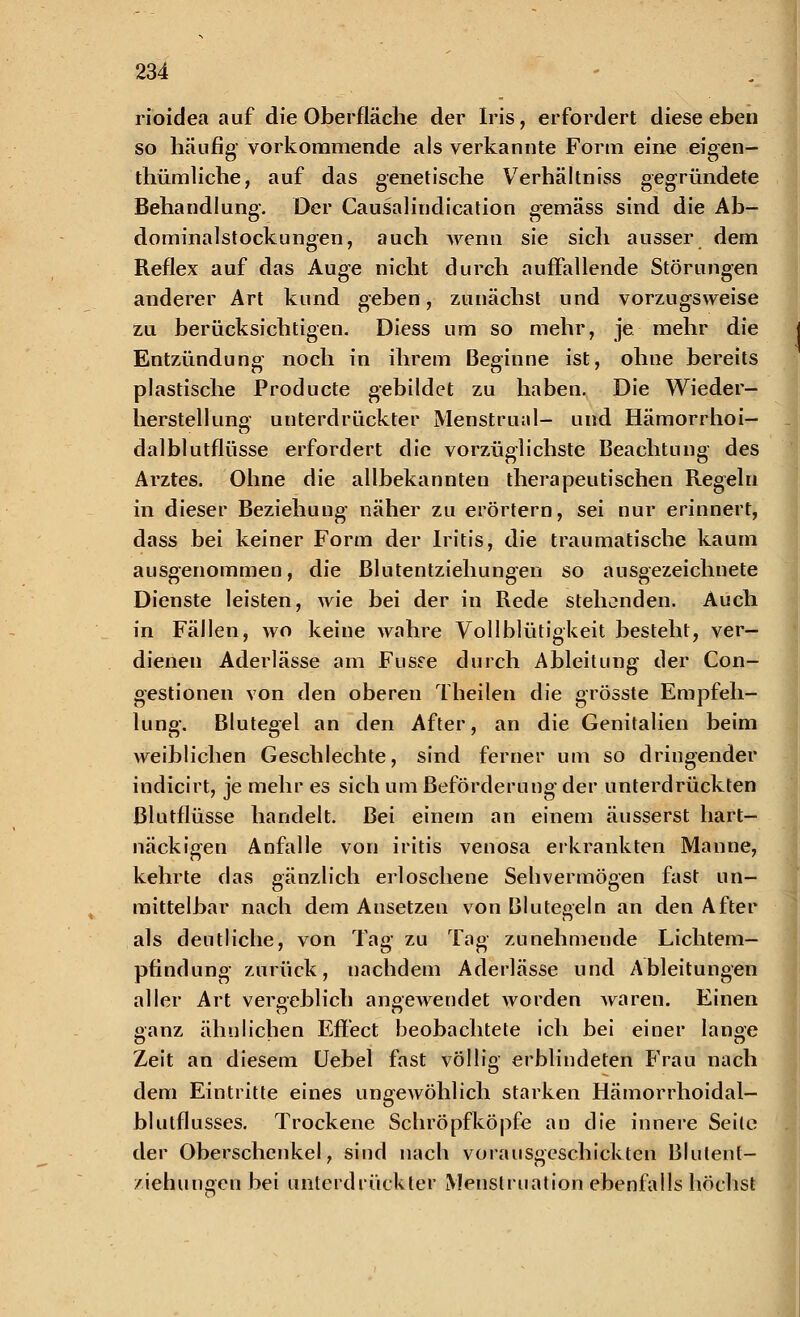 rioidea auf die Oberfläche der Iris, erfordert diese eben so häufig vorkommende als verkannte Form eine eigen- thümliche, auf das genetische Verhältniss gegründete Behandlung. Der Causalindication gemäss sind die Ab- dominalstockungen, auch wenn sie sich ausser dem Reflex auf das Auge nicht durch auffallende Störungen anderer Art kund geben, zunächst und vorzugsweise zu berücksichtigen. Diess um so mehr, je mehr die Entzündung noch in ihrem Beginne ist, ohne bereits plastische Producte gebildet zu haben. Die Wieder- herstellung unterdrückter Menstruell- und Hämorrhoi- dalblutflüsse erfordert die vorzüglichste Beachtung des Arztes. Ohne die allbekannten therapeutischen Regeln in dieser Beziehung näher zu erörtern, sei nur erinnert, dass bei keiner Form der Iritis, die traumatische kaum ausgenommen, die Blutentziehungen so ausgezeichnete Dienste leisten, wie bei der in Rede stehenden. Auch in Fällen, wo keine wahre Vollblütigkeit besteht, ver- dienen Aderlässe am Fusse durch Ableitung der Con- gestionen von den oberen Theilen die grösste Empfeh- lung. Blutegel an den After, an die Genitalien beim weiblichen Geschlechte, sind ferner um so dringender indicirt, je mehr es sich um Beförderung der unterdrückten ßlutflüsse handelt. Bei einem an einem äusserst hart- näckigen Anfalle von iritis venosa erkrankten Manne, kehrte das gänzlich erloschene Sehvermögen fast un- mittelbar nach dem Ansetzen von Blutegeln an den After als deutliche, von Tag zu Tag zunehmende Lichtem— pfindung zurück, uachdem Aderlässe und Ableitungen alier Art vergeblich angewendet worden waren. Einen ganz ähnlichen Effect beobachtete ich bei einer lange Zeit an diesem Uebel fast völlig erblindeten Frau nach dem Eintritte eines ungewöhlich starken Hämorrhoidal- blutflusses. Trockene Schröpfköpfe an die innere Seile der Oberschenkel, sind nach vorausgeschickten Blutent- ziehungen bei unterdrückter Menstruation ebenfalls höchst