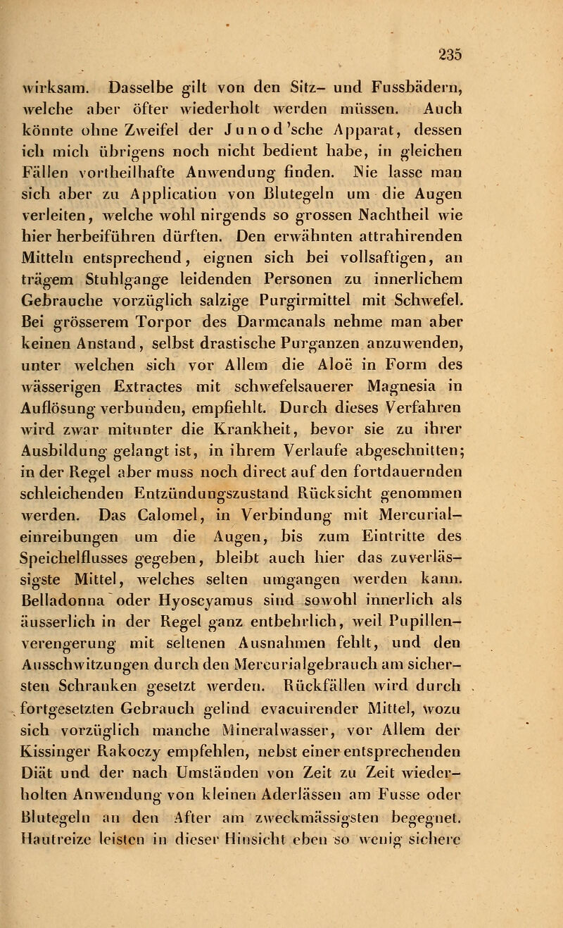 wirksam. Dasselbe gilt von den Sitz- und Fussbädern, welche aber öfter wiederholt werden müssen. Auch könnte ohne Zweifel der Junod'sche Apparat, dessen ich mich übrigens noch nicht bedient habe, in gleichen Fällen vorteilhafte Anwendung finden. JNie lasse man sich aber zu Application von Blutegeln um die Augen verleiten, welche wohl nirgends so grossen Nachtheil wie hier herbeiführen dürften. Den erwähnten attrahirenden Mitteln entsprechend, eignen sich bei vollsaftigen, an trägem Stuhlgange leidenden Personen zu innerlichem Gebrauche vorzüglich salzige Purgirmittel mit Schwefel. Bei grösserem Torpor des Darmcanals nehme man aber keinen Anstand, selbst drastische Purganzen anzuwenden, unter welchen sich vor Allem die Aloe in Form des wässerigen Extractes mit schwefelsauerer Magnesia in Auflösung verbunden, empfiehlt. Durch dieses Verfahren Avird zwar mitunter die Krankheit, bevor sie zu ihrer Ausbildung gelangt ist, in ihrem Verlaufe abgeschnitten; in der Regel aber muss noch direct auf den fortdauernden schleichenden Entzündungszustand Rücksicht genommen werden. Das Calomel, in Verbindung mit Mercurial- einreibungen um die Augen, bis zum Eintritte des Speichelflusses gegeben, bleibt auch hier das zuverläs- sigste Mittel, welches selten umgangen werden kann. Belladonna oder Hyoscyamus sind sowohl innerlich als äusserlich in der Regel ganz entbehrlich, weil Pupillen- verengerung mit seltenen Ausnahmen fehlt, und den Ausschwitzungen durch den Mercurialgebrauch am sicher- sten Schranken gesetzt werden. Rückfällen wird durch fortgesetzten Gebrauch gelind evacuirender Mittel, wozu sich vorzüglich manche Mineralwasser, vor Allem der Kissinger Rakoczy empfehlen, nebst einer entsprechenden Diät und der nach Umständen von Zeit zu Zeit wieder- holten Anwendung von kleinen Aderlässen am Fusse oder Blutegeln an den After am zweckmässigsten begegnet. Hautreize leisten in dieser Hinsicht eben so wenig sichere