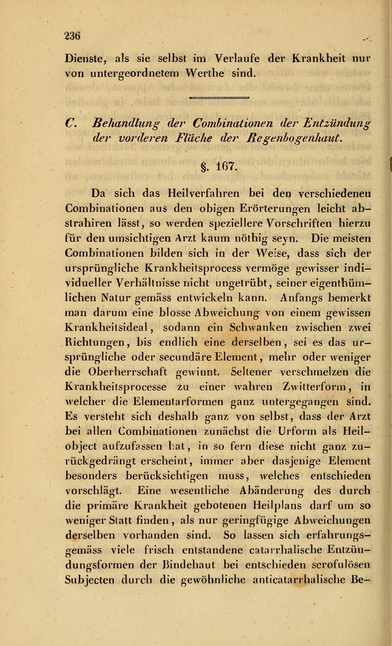 Dienste, als sie selbst im Verlaufe der Krankheit nur von untergeordnetem Werthe sind. C. Behandlung der Combinationen der Entzündung der vorderen Fläche der Regenbogenhaut. %. 167. Da sich das Heilverfahren bei den verschiedenen Combinationen aus den obigen Erörterungen leicht ab- slrahiren lässt, so werden speziellere Vorschriften hierzu für den umsichtigen Arzt kaum nöthig seyn. Die meisten Combinationen bilden sich in der Weise, dass sich der ursprüngliche Krankheitsprocess vermöge gewisser indi- vidueller Verhältnisse nicht ungetrübt, seiner eigentüm- lichen Natur gemäss entwickeln kann. Anfangs bemerkt man darum eine blosse Abweichung von einem gewissen Krankheitsideal, sodann ein Schwanken zwischen zwei Richtungen, bis endlich eine derselben, sei es das ur- sprüngliche oder secundäre Element, mehr oder weniger die Oberherrschaft gewinnt. Seltener verschmelzen die Krankheitsprocesse zu einer wahren Zwitterform, in welcher die Elementarformen ganz untergegangen sind. Es versteht sich deshalb ganz von selbst, dass der Arzt bei allen Combinationen zunächst die Urform als Heil- object aufzufassen bat, in so fern diese nicht ganz zu- rückgedrängt erscheint, immer aber dasjenige Element besonders berücksichtigen muss, welches entschieden vorschlägt. Eine wesentliche Abänderung des durch die primäre Krankheit gebotenen Heilplans darf um so weniger Statt finden, als nur geringfügige Abweichungen derselben vorhanden sind. So lassen sich erfahrungs- aemäss viele frisch entstandene catarrhalische Entzün- dungsformen der Bindehaut bei entschieden scrofulösen Subjecten durch die gewöhnliche anticatarrhalische ße-