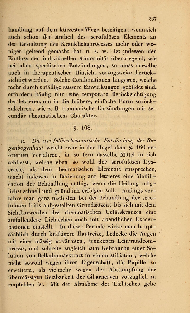 handlung auf dem kürzesten Wege beseitigen, wenn sich auch schon der Antheil des scrofulösen Elements an der Gestaltung des Krankheitsprocesses mehr oder we- niger geltend gemacht hat u. s. w. Ist indessen der Einfluss der individuellen Abnormität überwiegend, wie bei allen specifischen Entzündungen, so muss derselbe auch in therapeutischer Hinsicht vorzugsweise berück- sichtigt Averden. Solche Combinationen hingegen, welche mehr durch zufällige äussere Einwirkungen gebildet sind, erfordern häufig nur eine temporäre Berücksichtigung der letzteren, um in die frühere, einfache Form zurück- zukehren, wie z. B. traumatische Entzündungen mit se- cundär rheumatischem Charakter. §. 168. a. Die scrofulbs-rheumatische Entzündung der Re- genbogenhaut weicht zwar in der Regel dem §. 160 er- örterten Verfahren, in so fern dasselbe Mittel in sich schliesst, welche eben so wohl der scrofulösen Dys- crasie, als dem rheumatischen Elemente entsprechen, macht indessen in Beziehung auf letzteres eine Modifi- cation der Behandlung nöthig, wenn die Heilung mög- lichst schnell und gründlich erfolgen soll. Anfangs ver- fahre man ganz nach den bei der Behandlung der scro- fulösen Iritis aufgestellten Grundsätzen, bis sich mit dem Sichtbarwerden des rheumatischen Gefässkranzes eine auffallendere Lichtscheu auch mit abendlichen Exacer- bationen einstellt. In dieser Periode wirke man haupt- sächlich durch kräftigere Hautreize, bedecke die Augen mit einer massig erwärmten, trockenen Leinwandcom- presse, und schreite zugleich zum Gebrauche einer So- lution von Belladonnaextract in vinnm stibiaturn, welche nicht sowohl wegen ihrer Eigenschaft, die Pupille zu erweitern, als vielmehr wegen der Abstumpfung der übermässigen Reizbarkeit der Ciliarnerven vorzüglich zu empfehlen ist. Mit der Abnahme der Lichtscheu gehe